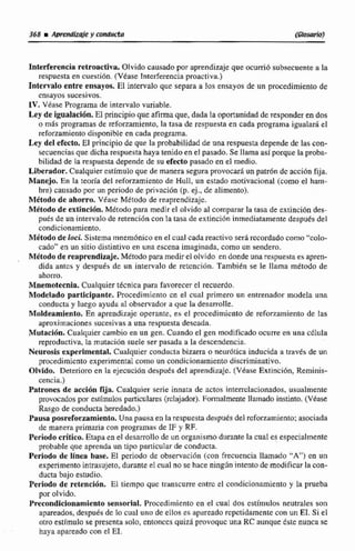 368 MMMWy conducta ímwrioJ
Interferencia retroactiva. Olvido causado por aprendizaje que murrió subsecuente a la
respuesta en cuestibn. (Véase Interferenciaproactiva.)
Intervalo entre ensayos. El intervaloque separa a los ensayos de un procedimientode
cnsayos sucesivos.
IV. Vease Programa de intervalovariable.
Ley de igualación.EI principioque afirmaque, dada Ia oportunidad deresponder en dos
o mhs programas de reforzamiento, la tasa de respuesta en cada programaigualará el
reforzamientodisponible en cada programa.
Ley del efecto. El principio de que la probabilidad de unarespuestadepende dc las con-
secuenciasque dicha respuestahaya tenido en el pasado. Se llama asíporque la proba-
bilidad de la respuestadepende de su efecto pasado en el medio.
Liberador. Cualquierestimulo que de manerasegura provocar5 unpatr6n de acci6n fija.
Manejo, En la tmria del reforzamiento de Wull, un estado motivacional (como el ham-
bre) causado por un penodo de privacidn (p, ej., de alimento}.
Mdtodo de ahorro. Véase Metodo de reaprendizajc.
Metado de extincidn. Método para medir el olvido al comparar la tasa de extinción des-
pués de un intervalo de retención con la tasa de extinción inmediatamente después del
condicionamiento.
Método de locL Sistema mnemónico en el cual cada reticiivosed recordadocomo "colo-
cado" en un sitia distintivo en una escena imaginada, como un sendero.
Métodode reaprendizaje. Métodopara medir el olvido en donde unarespuestaes apren-
dida antcs y después de un intervalo de retcnciiin. También se le llama método de
ahorro.
Mnernntecnia. Cualquier técnica pard favorecer el recuerdo.
Modelado participante. Procedimiento cn el cual primero un entrenador modela una
conductay luego ayuda al observador a que la desarrolle.
Maldeamieato. En aprendizaje operante, es el procedimiento de refonarniento de las
aproximaciones sucesivasa una respuestadescada.
Mutación. Cualquiercambio en un gen. Cuando el gen modificado ocurre en una ~Qula
reproductiva. la rnutaeiiin suele ser pasada a la descendencia.
Neurosis expedmetital. Cualquier conducta bizarra o neudtica inducida a través de un
procedimiento experimentalcomo un condicionarniento discriminativo.
Olvido. Deteriore en Fa ejecucidn despuks del aprendizaje. (Vbase Extincihn, Rerninis-
cencili.)
Patrones de acción qia. Cualquier serie innata de actos intemclacionados,usualmente
provocados por estímulos particulares (nkajador). Formalmente llamado instinto. (Véase
Rasgo de conducta heredado.)
Pausaposreforxamiento.Una pausa en la respuestadesputs del rcforzamiento:asociada
de manera primaria con programas de IF y RF.
Periodocritico. Bapa en el desarrollo de un srganicmo diirante la cual es especialmente
probable que aprenda un tipo particularde conducta.
Periodo de línea base. El periodo de observacihn (con frecuencia llamado "A") en un
experimentointrasujeto, durante el cual no se haceningún intento de modificarla con-
ducta bajo estudio.
Periodo de retendon. El tiempo que transcurre entrc el condicionamicnto y la prueba
por olvido.
Precondicionamientosensorial. Procedimiento en el cual dos estiinulos neumles son
#pareados,despues de Io cual une de ellos as apaseado repetidamente conun EL.Si el
otro estímulo se presenta solo, entonces quizSi provoquc una RC aunquetste nunca se
haya apartado con el ET.
 