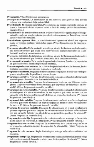 Preparaci6n. V6ase Continuo de preparación.
Principio de Premack. La observacibn de una conducta cuya probabilidad elevada
refuena una conducta de baja probabilidad.
Procedimienta de ensayos separados. Pr~cedimientode condicionamientooperante en
donde el desempeño de una respuesta marcael final del ensayo.(VéaseProcedimiento
operante libre.)
Pracedlmlento de evitaci6n de Sidman. Un procedimienta de aprendizaje de escape-
evitación en el cual ningún estimuloprecede al estimulo aversivo. También seconoce
corno evitación no sehalada.
Procedimientooperante libre. Un condicionamiento operante en el cual una respuesta
puede ser repetida cualquier cantidadde veces. (Vease Procedimiento de ensayos se-
parados.)
Praeecos de itencibn, En la teoria del aprendizaje vicario de Bandura, cualquier activi-
dad por un observador que ayude en la cibservacibnde aspectos relevantes de la con-
ducta del modelo y sus consecuencias.
Procesos de reteneidn. En Iateoría de aprendizaje vicario de Bandura, cualquier activi-
dad por un observador quc favorezcael recuerdo de la conducta modelada.
Procesos motivacionales. En la teoría de aprendizaje vicario de Bandura, la expectativa
de que una conducta modelada pueda ser reforzada.
Procesosreproductivos motores, En la teoríade aprendizaje vicario de Bandura, las ha-
bilidades requeridas para ejecutar la conducta modelada,
Programa concurrente. Programa de ~efoizamientocomplejoen el cual uno o m8s pro-
gramas simples están disponibles al mismo ticnipo.
Programa coopemtiva. Programade reforzamiento complejoen el cual el reforzamiento
es contingente a la conducta de dos o mis individuos.
Programa de duraci6n fija. Programade reforzamiento en el cual este último es contin-
gente a la ejecuci6n coiitinua de una respuesta por un periodo de tiempo fijo. Se abre-
via DF. (Vease Programa de duracion variable.)
Programa de duracihnvariable. Programa de reforzarnientuen el cual el reforzamiento
es contingente H la ejecución continua de una respuesta por cierto periodo. con una
variaci6nen la duraci6n del tiempo alrededorde un promedio. Se abrevia DV. (Véase
Programa de duración fija.)
Programade interna10fijo. Progrninade reforzamiento cn el cu4 serefuerza Ia primera
respuesta que ccurredespuésde un intervalo específico desdeel último refommiento.
Se abrevia IF. (Vease Programa de intervalo variable.)
Programa de intervalo variable. Progmrna de reforzamiento en cl cual se refuera la
primera respuesta que ocurra despuks de un intervalo desde el Último reforzamiento,
con una variación de1 intervalo alrededorde un promedio específico. Se abrevia IV.
(Vdase Programa de intervaIo fijo.)
Prqrama de razón fija. Programa de reforzamientocn el cual se otorga refueno cada
ciem número de rcñpuestas. Se abrevia RF. (Vtase Programa de razón variable,)
Programa de tazón variable. Programa de reforzamientoen el cual se otorga refuerzo,
en promedio, cada cieno nilmero de respuestas. SE abreviaRV. (Véase Programa de
i-azrin fija.)
Programa de reforzamiento. RegIa diseñada para entregar reforzadores debido a una
respuesta.
Programade tiempofijo.Programa de reforzamientaen el cual el reforzamientose otorga
independientemente de la conductaa intervalosde tiempo fijos. Se abrevia TF. (Véase
Programa de tiempo variable.)
 
