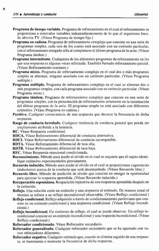 Programade tiempo variable. Programa de reforzamiento en el cual el reforzamientose
proporciona a intervalos variables independientemente de lo que el organismo hace.
Sc abrcvia TV. (Vkase Programa de tiempo fijo.)
Programa en cadena. Programa de reforzamiento complejo que consisteen una serie de
programas simplcs, cada uno de los cuales está asociado con un estimulo particular,
conel reforzamientootorgado sólo al completarse el ultimopragñamadela serie.( V h e
Programa thdein.)
Programa intermitente. Cualquiera de los diferentesprogramasde reforzamientoen 10s
que una respuestaes nlguntia veces reforzada. También llamadorefomentoparcial.
(Vtase Reforzamiento continuo,)
Programa mixto. Programa de reforzamientocomplejo en el cual dos o más programas
simples se alternan, ninguno asociado con un estímulo particular. (Véase Programa
múltiple.)
Programa múltiple. Programa de refonarniento complejo en el cual se alternan dos o
mds programassimples,concada programaasociadoconun estímulopañicuIar.(Vease
Programa mixto.)
Programa tAndem, Programa de refow~rnientocomplejo que consiste en una serie de
programas simples. con la presentaciónde reforzamiento solamente en la terminación
del ultimo programa dc la serie. El programa simple no está asociado con diferentes
estímulos. (Véase Programa en cadena.)
Punitivo. Cualquier consecuencia de una respuesta que decrece la frecuencia de dicha
respuesta.
Rasgo de conducta heredado. CuaIquicr tendencia de conducta general que pueda ser
ampliamente atribuida a la herencia.
RC, Vease Respuesta condicional.
RDCA. Véase Reforzamiento diferencial de conducta alternativa.
RDCI. Vease Reforzamientodiferencial de conducta incompatible.
RDTA. Vease Reforzamfento diferencial de tase aIta.
KDTB. Vease Reforzamiento diferencial de tasa baja.
REC. Vkase Respuesta emocional condicionada.
Reconocimiento.Método para medirel olvido en e1cual se requiere que el sujetoidenti-
fique estímulos experimentados previamente.
Recuerdo inducido.Método para medir el olvido en el cual se proporcionan sugerencias
(inductores) acerca de la conducta que será desempeñada. (Vbase Recuerdo libm.)
Recuerdo libre. Mktodo de rnedicián de olvido que consiste en otorgar la oportunidad
para ejecutar la respuesta aprendida. (Vkase Recuerdo inducido.)
Recuperaciónespontánea.Reaparición repentina de una respuesta aprendidadespds de
la extincídn.
Reflejo,Una relacibn entre un estimulo y una respuesta al estímulo. De manera usual el
termino se refierea un reflejo incondicional observable. (Véase Reflejn condicional.)
Reflejocondicional. Reflejo adquiridoa través de condicionamientopavloviano quecon-
siste en un estimulo condicional y una respuesta condicional. (Véase Reflejoincondi-
cional.)
Renejo incondicional. Un sindnimo de reflejo, el cual se puede observar. Un reflejoin-
condicional consiste en un estimulo incondicional y unarespuestaincondicional.(Véase
Reflejo condicional.)
Reforzadar condicionado. Vease Reforzador secundario.
Reforzador generalizsdo. Cualquier reforzador secundario que se ha apareado con va-
rios reforzadores diferentes.
Refurzadur negativo. Cualquier estimulo que,cuandoseelimina seguido deunarespues-
ta, se incrementa o mantiene la frecuencia de dicha respuesta.
 