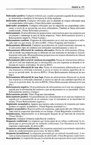 Glosario m 371
Reforzadorpositivo. Cualquier estimulo que, cuando se presenta seguido de una respues-
ta,incrementao mantiene la frecuencia de dicha respuesta,
Reforzadorprimario. Cualquier rcfon~dorque no depende de ningún reforzador para
sus propiedades reforzantes.(Véase ~ e f o n a d o rsecundario,)
Reforxadorseundada Cualquier reforzador que ha adquirido sus propiedades rehr-
zantes a uavés de su asociacibn con otros reforzadores,Tambidn se llame reforzador
condicionado. (Veiase Reforzador primario.)
Reforzamiento.El procedimientode proporcionar consecuencias para una respuesta que
incremente o mantenga la tasa de dicha respuesta. Vdase Reforzamiento positivo y
Reforzamiento negativo. (Véase Castigo.)
Refonamiento continuo. Programa de reforzamiento en el cual una respuesta es refor-
zada cada vez que ocurre. Se abrevia RFC, (Vkase Programa intermitente.)
Reforzamiento diferencial. Cualquier procedimiento de condicionamiento operante en
el cual ciertos tipos de conducta son reforzados sistemdticarnenrey otros no.
Reforzamiento diferencial de conducta alternativa. Foma de refarzamientodiferen-
cial cn donde una respuesta que es diferente de una respuesta no deseada es sistemC
ticamente reforzada. (El procedimiento proporciona una manera alternativa de obtener
reforzadores.) Se abrevia RDCA.
Reforzamientadiferencia1de conducta incompatible. Formade reforzamientodiferen-
cial en el cual una respuesta que es incompaiibIe con una respuesta no deseada es re-
forzada de manera sistemática. Se abrevia RDCI.
Reforzamiento diferencial de tasa alta. Foma de reforzamiento diferencial en el cual
iina respuesta es reforzada solamente si ocurre al menos un nhmero especifico de ve-
cetr en un penodo dado. Se abrevia RDTA. (Véase Refor~amientadiferencial de tasa
baja.)
Reforzamiento diferencial de tasa baja. Forma de reforzamiento diferencial cn donde
una rcspiicsta ts sefortada solamente si ocurre no m& de una cantidad especifica de
veces al] un periadodado. Se abreviaRDTB. (Véase Reforzamientodiferencial de tasa
alta.)
Reforzamientonegativo. Un procedimientode refemrniento en el cual una respuesta es
seguida por la eliminacidn del estimulo o por un decremento en SLI intensidad. {Vease
Reforzamiento positivo; Camigo.)
Reforzamiento parcial. Vdase Programa intermítente.
Refonarnientopositivo. Un procedimiento de reforzamiento en el cual una respuesta es
seguida por la prescniaci6n de un cstímrrlo o por el incremento en la intensidad del
mismo. (Véase Reforzamiento negativo,)
Registtador acumulativo. Aparato que registra cada ocurrencia de respuesta, por tanto,
produce un registro acumulativo. (Vtase Registro acumulativo.)
Registroacumulativo. Registro griiiico de respuestas, cada punto del cual refleja la can-
tidad total de respuestas ejecutadas en ese tiempo. (Véase Registrador acumulativo.)
Reminiscencia, Mejoramiento en el desempeño despugs de un intervalo de retenci6n.
(VCase Olvido.)
Respuesta. Cualquier instancia específica de conducta,
Respuesta condicional. La respuesta que forma parte de un reflejo condicional; la res-
puesta que es provocada por un est{mulo condicional. Con frecuencia se le llama
respuesta condicionada, Se abrevia RC,
Respuesta emocional condicionada.Unti respuesta emocional U un estimulo adquirida a
través de condicionamienta pavloviano. Se abrevia REC.
Respuesta incondicional, La respuesta provocada por uneaímulo incondicional. A me-
nudo se Ilarna respuesta incondicionada. Se abreviaRI. (Vesse Respuestacondicional'i
Resurgimiento. La reaparicibn durante la extinci6n de una respuestaefectiva p ~ r -e.
 