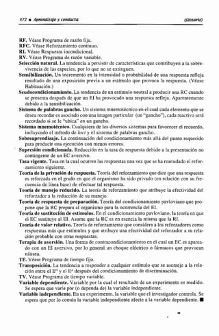 RF. Véase Programa dc raz6n fija.
RPC. Vtase Reforzamiento continuo.
R1. Vease Respuesta incondicional.
RV.VCase Programa de raz6n variable.
Seleccibn natural. La tendencia a persistir de características que contribuyen a la sobre-
vivencia de las especies, por lo que no se extinguen.
Sensibilizaci6n. Un incremento en la intensidad o probabilidadde una respuesta refleja
resultado de una exposición previa a un estimulo que provoca la respuesta. (Véase
Habituación.)
Scudmndicionimiento. La tendencia de un estlmuloneutral a producir una RC cuando
se presenta después de que un E1 ha provocado una respuesta refleja. Aparentemente
debido a la sensibilizaci6n.
Sistemade palabras gancho. Un sistemarnnemotécnico en el cual cada elementoque se
desea recordar es asociado conuna imagenparticuIar (un"gancho"'), Cadareactivo ser6
recordado si se le "ubica" en un gancho.
SIsterna mnemotécnico.Cualquiera de los diversos sistemas para favorecerel recuerdo,
incluyendo el método de loci y e1 sistema de palabras gancho.
Sobreaprendizaje. La continuacián del condicionamiento mis alld del punto requerido
para producir una ejecuci6n con menos errores.
Supresióncondlcíonrda. Reduccihn en la tasa de respuesta debido a la prestntación no
contingente do un EC aversivo.
Tasa vigente. Tasa en la cual ocurren las respuestasuna vez que seha reanudado e1refor-
zamiento siguiente,
TeorÍade la privación de respuesta.Teoríad d reforzamiento que dice que una respuesta
es reforzada en el grdo cn que el organismo ha sido privado (en mlación con su fre-
cuencia de línea base) de efectuartal respuesta.
Teoría de manejo reducido, La tmna de reforzamieiito que atribuye la efectividad del
reforzador a la reducci6n de su manejo.
TeorCa de respuestade pmparacihn.Teoría del condicionamientopavloviano que pro-
pone que la RC prepara al organismo para la ocurrencia del El.
Teoriade sustituci6mde estímulos. En el condicionamientopavloviano, la teoría en que
e1EC sustituye al EI. Asume que la RC es en esencia la misma que la RI.
Teoriadevalor relativo. Teorfade reforzamientoque considera a los reforradores como
respuestas m8s que estímulos y que atribuye una efectividad del reforzadora su reta-
cien probable con otras respuestas.
Terapia de aversl6n. Una forma de contracondicionamiento en el cual un EC es aparea-
do con un E1 aversivo, por lo general un choque eléctrico o fármacos que provocan
nhusea.
TF.Vease Programa de tiempo fijo.
Transposición. La tendencia a responder a cualquier estimulo que se asemeje a la rela-
ciOn entre el Eny el EAdespués del condicionamiento de discriminacibn.
TV.Véase Programa de tiempo variable.
Variable dependiente. Variable por la cual el resultado de un experimento es medido.
Se espera que varíe por (o dependa de) la variabIe independiente.
Variable independiente.En un experimento. la variable que el investigadorcontrola. Se
espera que por lo común la varíable independiente afecte a la variable dependiente.
 