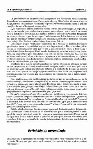 La gentc siemprc se ha interesado en comprender este mecanismo para conocer las
demandas de un mundocambiante. Poetas, educadores y fil6sofos han admirado al apren-
dizaje, cantado sus aIabanzas y admirado su poder. Pero éste ha estado sujeto al analisis
cientfico durante sdlo unos cientos de años,
~ Q u dsignifica el análisis científico cuando se trata del aprendizaje?La respuesta a
esta pregunta varía, pem muchosinvestiglidores toman alguna ciencia natural para acer-
case al estudio del aprendizaje. Las ciencias naturales utilizan una varicdad de técnicas
para comprendersus respectivos campos. Lasherramientasde los fisisicos no son las mis-
mas que las empleadas por los biólogas. No obstante, existen ciertos elementos comunes
cn su trabajo. Uno de éstos es ei énfasis en los eventos fisicos,
Los antiguos griegos"explicaron"Ia conducta de la caida de 10s cuerpos, tearizando
que cl objeto siente la necesidad de regresar a su lugar natural, la Tierra,pero la explica-
ci6n de los físicos modernos tiene que ver con la masa relativa del objetoy de 3a Tierra y
con la distancia que los separa. En el pasado, los fil6sofos naturales interpretaron la ten-
dencia dc una planta de girar hacia la luz solarcomo un acto de voIunrad de ésta, pero los
botánicos modernos explican el fenómeno apuntando a los cambios físicos en la planta
producidos por la luz solar. En las cienciasnaturales. explicar un fenómeno significaiden-
tificarlos eventos físicos que lo producen.
Et cnfoque de la ciencia natural ha probado su enorme eficacia, no sólo para mejorar
nuestra cornprensibn accrca del mundo natural, sino para producir soIuciones pr8cticas a
los problemas.Aún falta aplicar el mismoenfoquc a la conducta. Se dice que un hombre
azota una puerta porque estrienojado;que un estudiante mira por la ventana porque esti
aburrido, que una rata prcsiona una palanca porque ha comprendido que a1hacerlo apare-
ce comida.
Estas explicaciones son problemdticas, no tanto porque las supuestas causas de la
conducta (enojo,abnrrimicnto, comprensi6n) RE) pueden o b s e r v a públicamente, sino
porquc s61o exponen de nuevo el problema. Puede scr que el hombre que azota la puer-
t'd este mojado, pero ¿por que' loe&? Quizk el estudiantequemira a traves de la ventana
csté aburnida;pero $»r que lo está? Es por todos conocidoque la rata puedecomprender
qiie presionando la palanca aparece comida peto ¿por que?
Dichas "explicaciones" siilo ofrecen diferentes problemas a resolver. más dificiles,
ya que la conducta a explicar se encuentra ahora en el interior del organismo."ipor que el
hombre azotala puertal'he reemplazapor";por qud el hombreestá enojado?"."¿por qué
cl estudiante mira a trrivts de la ventana?" se convierte en "¿por qu6 el estudiante est6
aburrido?","ipor qué la rata presiona la palanca?" ahoraes "ipor qué Ia ratacomprende
que al presionarla aparece comida?".
Debido a las limitaciones de este enfoque, muchos de los investigadores del aprendi-
zaje se centranen la identificacidn de los eventos físicos que lo producen;éste es el enfo-
que de la ciencia natural, el punto de vista que se presenta en este texto. Puesto que el
enfaque de la ciencia natural hacia la conducta es ajeno para muchos estudiantes. éste
capltulo se dedica a la aplicacióndel estudio del aprendizaje. Se inicia con una definiciún
de eHta materia.
Se ha visto queel aprendizaje es definido como e1 cambio en la conducta debido a la ex-
periencia. No obstante, para entender de manera clara esta definición, se debe analizar
con cuidado.
 