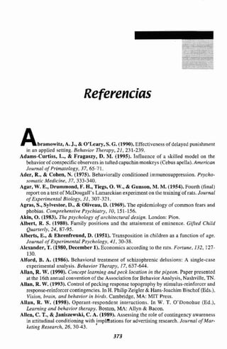 Referencias
Abramawitz,A.J., & OvLeary,S. G. (1990), Effectiveness of delayed punishment
jn an applied setting.B e h i o r Therapy,2I , 231-239.
Adams-Curtiss, L., & Fragasaszy, D.M. (1995). Influence of a skilled model on tht
behavior of conspecific ~bierversin tuftedcapuchinmonkcys(Cebusapella).American
Jnurnal of Primatology, 37, 65-71.
Ader, R., & Cvhen, N. (1975). Behaviorally conditioned irnmunosuppression. Psycko-
aomatic Medicine, 37, 333-340.
Agar, W. E.,Drnmmond, F.H.,Tiegs, O. W., Gunson,M. M.11954).Fourth (final)
reporton a test of Mchugall's Lamarckian experimenton thc trainjng of rats.Jourml
ofExperimenta1 Biology, 31,307-321,
Agras, S., Sylvestor, D., & Oliveau, D.(1969).The epiderniology ofcommon fears and
phobias. Comprehensive Psychiatry. 10, 151-156.
Akin, O. (1983). The psychology of urchitectuml design.London: Pion.
Albert, R. S. (1980). Family positions and the attainment of eminente. Gifted Child
Quanerb, 24-87-95.
Alberts, E,,& Ehrenfreand, D.(1951). Ttanspositionin children as a function of age.
Journal of Experimental Psyckology, 41, 30-38.
Alexander, T.(19&0,December 1). Eonomics nccording to [heraw. F o m e , 132, 127-
130.
Atford, B. A. (1986). Behavioral treatment of scbizophrenic delusions: A single-case
experimental analysis, Behavior Therapy,17,637-ó44.
Allan, R.W.(19W).Concepi Iearning and peck Iocafion in the pigeon. Paper presenzed
at the 16thannual convention of tht Aesociation fw Behavior halysis, Nashville, TN.
AIlan, R. W, (19933.Control ofpecking response topography by stimulus-reinforcer and
response-reinforcercontingencies.In H.Philip Zeigler & Hans-Joachim Bischof (Eds.),
Visiun, brain, and behavior in birds. Cambridge, MA: MIT Press.
Allan, R. W. (1998). Operant-respondent inierectians. In W. T. O'Donohue (Ed.).
Learrting and behavior thsrapy. Boston, MA: Allyn & Bacon.
Allen, C, T., 8:Janiszewski, C. A. (1989). Asriessing h e role of contingency awareness
in attitudinal conditioningwith jmplieations foradvertisingreseareh.Journal of Mor-
keting Research, 26,30-43.
 