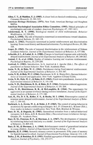 Allen, C. T.,& Madden, T.J. (1983.A c!oser look at classical conditioning.Journafof
Consumer Research, 12, 301-3 15.
American Heritage Dictionarp. (1971). New York: Arnerican Heritage and Houghton
Mifffin.
American Psycñological Association Ethics Committee. (1992). Ethical píinciplcs of
psychologists and code of conduct. Amencun PsyclzoIogis~,47, 1597-161 1.
Ammerman, R. T. (1990). Etiological models of child maltreatment. Behavior
Modvication, 14,230-254.
Amsel, A. (1958). The role of frustrative nonreward in noncontinuous reward situations.
Psjchological Bulletin, 55, 102-119.
Arnsel, A. (1962). Frustrative nonreward in partial reinforcement and discrimination
learning: Some sccent history and theoretical extension. Psyc'lzologicalRevicw, 69,306-
328.
Angcr, D.(1963). The role of temporal discrimination in the reinforccment of Sidman
avoidance behavior. Journol of the Experimental Anrrlysis of Rehavior, 6,477-506.
, Arbuckle, J. L., & Lattal, K. A. (1988).Changes in functional response units with briefly
delayed scinforcement. Journul of zhe ExpeiAimentulApralysis of Behavior, 49,249-263,
Ausfad, C.S., et al. (1984). Siudies of imitative learning and vicsrious reinforcement.
Psq'cholcigical Reports, 55, 279-289.
Axelrod, S. (1983). Introduction. In S. Axelrod & J, Apsche (Eds.), The efects oj'
purrishm~ritun hlrman behaviur. New York: Academic Ptess.
Azrin, N. H., & HoIz, W. C.(1961). Punishment during fixed-interval rcinfoi-cement.
Jovrnlal nf tl~eExperirneníaI Anulysis nf Belzuvior, 4, 343-347.
Azrin, N.H., & Holz, W-i C;(1966). Punishment. In W.K. Honig (Ed.),Operant behuvioc
Areos of researchond applicution. New York: Appleton-Century-Crofis.
Azrin, N.H, HoFz, W. C., & Aake, D. F.(19631,Fixed-ratiopunishment. lousnal rdshe
Experimental Anulysis ofRehavFnr, 6, 141 -148.
Azrin, N. R., Hutchinson, R. R,& Hake, D. F.(1966). Extinction-inducedaggrcssion.
Joumal of the Experimnral Anaf,sis of Behcivior, 9, á91-204.
Azrin, N. H., Hutchinson, R. R., & McLaughlin, R. (1964). Tbe opportunity for
aggrcssianas an operantreinforcer dunng aversive stirnulstion. Journul of the Experi-
mental Analysis of Behavior, 8, 171-180.
Azzi, R., Fix, D. S. R, Keller, F. S., & Rocha, M, 1. (1964). Extemeptive control of
response under delayedseinforcement.Journal of $heE,rperimenlalAnaIysis inf Beha-
vior, 7, 159-162.
Bachrach, A. J., Erwin, W. J, & Mohr, J. P.(1965). The control of eatfng behavíor ín
an anomxicby operan(conditioning tcchniques. Tn L. P. Ullmann & L. Krasner (Eds.),
Case stdies in behavior mdification. New York: Holt, Rinchart & Winston.
Baer, D. M., & Degzichi, H. (1985), Generalized imitation from a radical-behaviocal
viewpoint. l n S. Reiss, & R. R. Bootzin (Eds.), Theuretical issues in behavior~hempy.
Odando, FL:Academic Pess.
Baer, D. M., Peterson, R. F., & Sherrnam, d. A. (1967). The development of irnitation
by teinforcing behavioral similariry ts a model .Jriurnal Experimental Amlysis
oJ Behavior, 10,405-416.
Baer, D. M., & Sherman, J. A. (1964). Reinforcement control ofgeneialized imitation
in young children. Jountal of Experimental Child Psychnlr~~y,1, 37-49.
Bahrick, H. P.(1984). Semantic rncmory content in permastorc:Fifty years of mernoty
for Spanish learned in school.JournaI of Experimental Psychology: General, 113, 1-29.
Bailey, J. M.,& Benishay,D. S.(1993). Fuinilitil aggrcgation of ftrnnle sexual oríentation.
Ainericun JciurnaE of Psycliiatry, 150, 272-277,
 