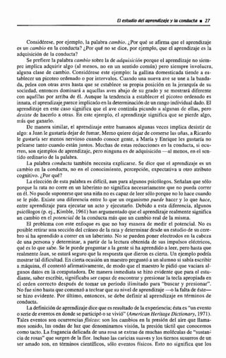 Considhse, por ejemplo, In palabra cambio.j P w qué se afirma que el aprendizaje
es un cambia en la conducta? &Porq d no se dice, por ejemplo, que el aprendizaje es la
adquisición de la conducta?
Seprefierela palabracambio sobre la de adquisicihn porque el aprendizaje no siem-
pre implica adquirir algo (al menos, no en un sentido común) pero siempre involucra.
alguna clase de cambie. Consid6rese este ejemplo: la gallina domesticada tiende a es-
tablecer un picoteo ordenado o por intervalos. Cuando una nueva ave se une a la banda-
da, pelea con otras aves hasta que se cstabiblece su propia posición en la jerarquía de su
sociedad, entonces dominará a aqucllas aves abajo de su grado y se mostrará diferente
con aquéllas por arriba de él. Aunque la tendencia a estableces el picoteo ordenado es
innata, el aprendizaje,pareceimplicado enla dcteminacidn de un rangoindividualdadlo. El
aprendizaje en este caso significa que el ave continiia picando rr algunas de ellas, pero
desiste de hacerlo a otras. En estc ejemplo, cl aprendizaje significa que se pierde algo,
más que ganarlo.
Dc manera similar, el aprendizaje entre humanos algunas veces implica desistir de
algo:a Juanle gustaría dejarde fumar, Memo quiere dejarde comerse las uñas, a Ricardo
le gustaría ser menos nervioso cuando conoce gente, a: Marla y Enrique les gustaria no
pelearse tanro cuando están juntos. Muchas de estas reduccionesen la conducta, si ocu-
rren, son ejemplos dc aprendizaje, pero ninguna esde adquisición-al menos, en el scn-
tido ordinariode la palabra.
La palabra c>nnductatambién necesita explicarse. Se dice que el aprendizaje es un
cambio en la conducta, no en el conocimiento,percepcidn, expectativa u otro atributo
cognitivo. ¿Por qué?
La eleccidn de esta palabra es dificil. aun para algunaspsic6Iogos.Sefialan que 9610
porque la rara no corre en un Iaberintono significa necesariamente que no pueda correr
en 61. No pucde suponmeque unaniiíano es capaz de leer sólo porque nolo hace cuando
se le pide. Existe una diferencia enm lo que un organismo puede haccr y Eo que hace,
entre aprendizaje para ejecutar un acto y ejecutarlo. Debido a esta diferencia, algunos
psic6logos (p. ej.,Kimble, 1961)han argumentado que el aprendizajerealmente significa
un cambio en ti pofenciafde la conducta más que un cambio real de la misma,
El problcma con este enfoque es quc no hay manera de medir el potencial. No es
posible rctirdr una seccidn del cráneode Ia rata y determinardcsde un estudio de su ctrt-
bro si ha aprendidoa correren un laberinto.No se pueden poner electrodos en la cabeza
de una persona y determinar, a partir de la Iectura obtenida de sus impulsos eldctricos,
qué es lo que sabe. Se le pucde preguntar a la gente si ha aprendido a leer, pero hasta que
realmente tean, se estar6 seguroque 1a respuesta que dieron es cierta. Un ejemplo @rfa
mostrartd dificultad. Encierta ocasi611un maestro pregunt6 a un alumno sisabia escribir
a rniiqrrina, él contestd afirmativamente,de modo que el maestra le pidi6 que vaciara al-
gunos datos en la computadora. De manera inrncdiata se hizo evidente que para el estu-
diante, saber escribir, significaba ser capaz de encontrar y pxesionarla tecla apropiadaen
el orden correcto despuds de tornar un periodo ilimitado para "buscar y presionar".
No fue sino hasta que comenzd a teclearque SU nivel de aprendizaje-olafaltade éste-
se hizo evidente. Por Último, entonces, se debe definir al aprendizaje en tErminos de
conducta.
La definiciónde aprendizajedice que es resultadode laexmencia; éstaes"unevento
o seriede eventos en dondese particip6 o se vivid" (Amricm Heritage Didonary, 1971).
Tales eventos son ocurrenciasfisicas: son los cambios en la presión del aire que Ilama-
mos sonido, las ondas de luz que denomínamos visi6n. la presi6n tgctil que conocemos
como tacto, Lafragancia delicadade nna rosa se extrae de muchas moléculas de "sustan:
cia de rosas" que surgen de la flor. Inclusolas caricias suaves y los ticrnos susurros de un
ser amado son, en thrninos científicos. &lo eventos ffsicas. Esta no significa que los
 