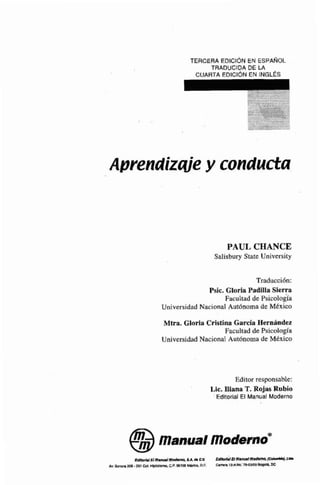 TERCERA EDICIÓN EN ESPA~~OL
TRADUCIDA DE LA
CUARTA EDICION EN INGLES
Aprendizqje y conducta
PAUL CHANCE
Salisbvry Saate Univtrsity
Tmduccicin:
Psic. Gloria Paailla Sierra
Faculrlid de Psicología
Universidad Nacional Aut6noma de Mbxico
Mtm. Gloria Cristina C e d a Hernándm
Facultadde Pacologia
UniversidadNacional Autónoma de México
Editor responsable:
Lic. Jliana T.Rojas Rnbio
' Edltorlal El Manual Moderno
m r k l E f m i a r i i l m ~ a ~ d iCM k ~ r n i n v i ~ r n o d s m a ~ m
M,m#E. 201 mi. C.P, DIllPOM*, D.F. CimmlZ-Airti.3rs-ciMJ5m
 