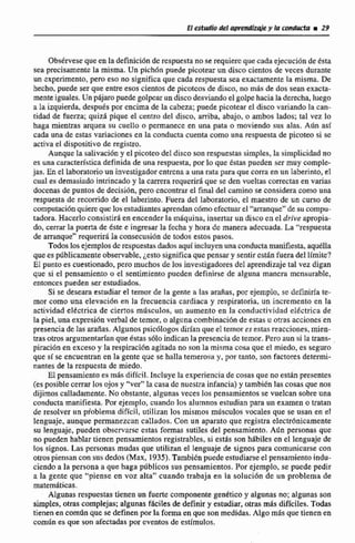 Obsérvesequeen ladefinkibn de respuestano se requicrcque cada ejecuciónde Csta
sea precisamente la misma. Un pichón puede picotear un disco cientos de veces durante
un cxperirnento,pero eso no significaque cada respuesta sea exactamente la misma. De
hecha, puede ser que entreesos cientos de pic~tcosde disco, no más de dos sean exacta-
menteiguales.Unpájaropuede gdpcar undiscodesviandoel golpe haciala derccha luego
a la izquierda, después por encimade la cabeza;puede picotear el disco variando la can-
tidad de fuerza; quizá pique el centro del disco, arriba, abajo, o ambos lados; tal vez lo
haga mientras arquea su cuello a permanece en una pata o moviendo sus alas. Adn asi
cada una de estas variacionesen la conducta cuenta corno una respuestade picoteo si se
activael dispositivode registro.
Aunque la salivacióny el picoteodel disco sonrespuestas simples, la simplicidad no
es una característicadefinidade una respuesta,por 10 que éstas pueden ser muy cornple
jas. En el laboratwioun investigadorentrcna a una rata ptini que corra en un laberinto,el
cual es demasiadointrincadoy la camrarequeriráque se den vueltas correctasen varias
docenasde puntos de decisión, pro encontrarel final del camino se consideracomo una
respuesta de recomido de el laberinto. Fuera de2 laboratorio, el maestro de un curso de
cornpu2aciÓnquiere que losestudiantesaprendanccirnoefectuarel "arranqut"desueompu-
tadora. Hacedoconsistirá enencender la rn$quina, insertar un discoen el drive apropia-
do,cerrar la puerta de éste e ingresar la fecha y hora de manera adecuada. La "respuesta
de amnque" requerirá Ia consecusión de todos estos pasos.
Todoslos ejemplosde respuestas dados aquiincluyen unaconductamanifiesta,aquella
quees públicamenteobservable,LeSto significa que pensary sentircstan fueradel límite?
El punto es cuestionado, pero muchos de los investigadores del aprendizaje tal vez digan
que si e1 pensamiento.o el sentimiento pueden definirse de alguna manera mensurabIc,
entonces pueden ser estudiados.
Si se deseara estudiar el temor de la gente a las arafias,por ejemplo, se dciinirfa te-
mor como una elevación en la frecuencia cardiaca y respiratoria, un incremento en la
actividad elkctrjca de ciertos mdsculos, un aumento en la conductivjdad el6ctrica de
Ia piel, una expresi6n verbal de temor, o alguna combinaci6n de estas u otras accioncs cn
presencia de las arañas. Algunos psicólogos diríanque el temores estas reacciones, mian-
tras otros argumentarían que estas sólo indican la presencia dotemor. Pero aun si la trans-
piración en exceso y la respiración agitada no son la rnit;ma cosa que el miedo, es seguro
que sT se encuentran en la gente que se halla temerosa y, por tanto, son factores dtttrmi-
nantes de Ia respuesta de miedo.
EI pensamientoes d s dificil. Incluye la experiencia de cosas que no estdn presentes
(es posible cerrar los ojos y "ver" Ia casa dc nucstra infancia) y tambitn las cosas que nos
dijimos calladamente. No obstante, algunas veces los pensamientos se vuelcan sobre una
conducta manifiesta. Por ejemplo, cuandri los alumnos estudianpara un examen o tratan
de resolver un pioblema difícil, utilizan los mismos mdsculos vocsile~que se usan en el
lenguaje, aunque permanezcan callados, Con un aparato que registra clectrbnicamente
su Zenguaje, pueden obscrvarse estas f m a s sutiles del pensamiento. Adn personas que
no pueden hablar tienen pensamientos registrables, si estas son h6biles en el lenguaje de
los signos. Las personas mudas que utilizan el lenguajede signos para comunicarse con
otrospiensan con susdedos (Max, 19351,Tarnbienpuede estudiarseel pensamiento indu-
ciendo a la persona a que haga piibjicos sus pensamientos, Por ejemplo, se puede pedir
a la gente que "piense en voz alta" cuando trabaja en la ~oluei6nde un problema de
matemáticas.
Algunas respuestas tienen un fuerte componente gn6tico y algunas no; algunas son
simpIcs, otras complejas;algunas f6ciles de definir y estudiar, otras mis dificiles. Todas
tienen en com6n que se definen por la formaen que son medidas. Algo mas que tienen en
comun es que son afectadas por cventos de estímulos,
 