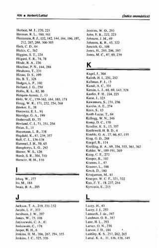 (Índice onom&bJ
Ilcrkn, M.J., 220,22i
Hemian, R.L.,160, 161.
Fkrmstein,R.J., 132, 141. 144,164, 196,l97,
212,267,268, 3W-303
FIeih, C. D.. 44
Hickis, C., 762
Higgins, 5.T..224
Hilgad, E.R., 74. 78
tlindc. R.A,. 236
Hinclim, P.N,, 144, 288
Hirakawa, T..231
Himio, D.S., 19Q
Ho, B. T.. 32%
liridges. L.F.,102
Holland,1.G..250
HuFlis. K L,82,86
Holquin-Acosta, J., 13
Hril*~,W.C.,159-162.164, 165,17I
Ilonig, W.K., 171,252. 254,268
Hooker, E.,38
Ilorowilz, E.l... 91
Horrídge. G.h.,199
Ilohrsall, D., 75
Hovland. C.l., 71,25E,254
ITsiao, S., I 1
Huesmann, L. R., 238
Hiigdahl, K., 87,239,357
Hull,C:. i..,136-138
Hummel, J. H.,59.65
Humphrcys. t.G., 242
Hunier, W. S., 126
Hnrsh. S.R.,304.310
Hurwitz, HaM..116
I
Ichaq. W.,277
It*, M., 1X4
Iwata, B. A., 205
Jackson. T.A,, 219,231-732
Jacobs. L.F.,332
Jacnhsun.J. W.,207
James. W .,75, 108
Janissewski. C. A,, 81
Jankowski, C..178
Jnsper, H.H.. 6
Jcnkinu?11. M..26ó, 267,294.355
Jcrikinis. J. C., 325.326
Jenkins, W. O.,243
Juhn, E.U,,222,223
Jcihnson. J. M.,49
Johnson, K.R.. 45.322
Joncich, G.,108
Jones. H., 293,296,297
Jones, M.C., 87,89,239
Kagel, J., 3W
Kalish. H.T., 251,252
Kallman,F.J., 13
Karnil, A.C.,331
Kaniin, L.J., 68,69.143,328
Kanfcr, F.H..224.225
Karat, J.. 323
Kawamura, S.. 231,236
Kerdin,A. E..274
Kwn. S., 13
Kciih-l,ucas, T., 64
Rcllogg. W.N-, 346
Kemp, D.C.,170
Kcndler, K. S.. 13,357
Kettlcwcll. H.B. D.,4
Kimblc. Ci. A., 27. 66, 67. 155
King. G.D.,288
Kocgcl, R.,1 14
Koclling,R.A,, 69,354, 355,361, 362
KohIcr. W., 189-191,269
Koop, C:. F-. 272
Koopcr. R.. 102
Kwmes, I.., 47
Krasncr, L.,188
Krcch, D.,1XO
Kristjanson, M., 81
Krucgcr, W. C.F.. 321,321
Kuo. 7.Y.. 18.237, 244
Kymisis. E., S15
1-accy, H., 43
Luccy, J. 1.. 253
1,amarck. J. de.. 347
I.ündman, O.E., 347
hnc, H.L.,293
larsen. O, N,, 238
Larson. J. D.,IR4 I
Lashley, K.S.. 257.262, 265
I.attal,K.A.,31. 126.178. 149
 