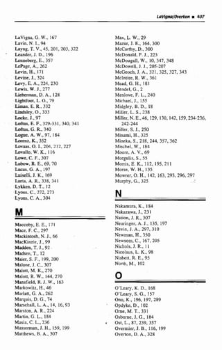 Lavigna, G. W.,167
Eavin, N.L, 94
hyng, T. V.,45,201,203,322
' Ltander, J. D., 196
Lrnntkrg. E.,357
-e, A., 262
Lciín-H.. 171
Pcmie.J.. 324
h - y ,E A,, 224,230
mW.J., 277
m.D.A.. 128
+mt, S. o.,79
Limas E.R.,332
Liafsky. o.,333
M e .J., 97
E F., 329-331, 340,341
G.R. 340
k W . , 9 7 , 184
K, 352
b- O. I., 2@4,2l2,227
L o r a , W.K.,116
Lore.C F.,307
M -R.E.,69,70
W G. A.. 197
hklli J- K.,169
h r i a +A. R..338,341
L*m. D.T., 12
-m. C., 272.273
L y m , C. A., 304
Maccoby, E. E., 17F
-U=, F. C.,297
Mackíntosh, N. J., 66
hfacKinzie, J., 99
Xiadden. T.J., 92
-Madsen, T.,12
Maier, S.F.,199,200
Malone, J. C.. 307
Malott, M. K,270
Malott, R.W.,144,270
Mansfield, R.J. W.,163
Markowitz. H., 46
Marlatt, G.A,, 262
Maquis, D. C., 74
Marschail, L. A,, 14, 16, 93
Marston, A. R.,224
Martin, G.L..184
Masia, C. L.,236
Masserman, J . H.,159. 199
Matthews, B,A,. 307
Max, L.W.,29
Mazur. J. E., 164,300
McCarthy, D., 30Q
McDonaid. F.J., 223
McDougall, W., 10, 347, 348
McDowell, J. J., 205-207
McGeoch, J. A., 321,325,327,343
McIntire, R.W.,361
Mcad, G.H.,181
Mendcl, G.,2
Menlove,F.L.,240
Michael, J., 155
Midgley. B.D., 18
Miller, L.S.. 238
Millcr, N.E., 46.129,130, 142, L59,234-236,
242-244
Miller, S . J., 250
Minami, B., 325
Mineka, J., S18, 244, 357,362
Mischel, W., 184
Moore. A. V., 69
Mogulis, S., 55
Monis. E.K.,112. 195,2 1 1
Morse, W.H,,135
Mowrer, O.H.,142, 163,293,296.297
Murphy. t.,325
Nakamura, K., 184
Nakazawa, J., 231
Nation, J. R., 307
Neuringer, A. J., 135, 197
Nevin, J. A., 297. 310
Newman, H.,350
Newsorn, C., 167,205
Nichols, J. R., l a
Nicolaus, L.K.,98
Nisbett, R.E., 95
North, M.,102
0
O'Leary, K.D., 168
O'Leary, S. G.,157
Ono, K., 196,197,289
Opdyke, D.,102
Orne, M.T.,33 1
Osborne, J, 6..184
Ost, L.,87,239, 357
Overmiet. J. B., 116, 199
Overton, D.A-, 328
 