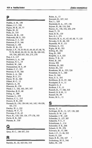 Padilla, A. M., 199
Pa'mer,J. C.,330
Papini M.R.,65, 77
Papka, M..81
Parks, D..335
Parsons, M. B.. 129
Patkowski.M. S.,353
Patterson, C. J., 184
Patterson, E P,,346
Pattwson, 3.. 188
h v l i k , W.B.,131
Pavlo~,1. P.,19.53-59.61,64,65, 67,68,70,
72-78, 80-82,84, 85,91.94,96, 100-102,
105,256, 262-263,265.275.278
Pear. J. J.. 117
Feckstein. L.A., 189
Pedersen.N.L.,19
Penfield, W., 340
Pennypacker, H.S..49
Perklns, C.C., 327
&terson, G.B.,260
Petitta, L.A-,346
Pheips, B.J., 271
Pierce, W.D.,300
Pillard. R.C.,12
Pipitene, A., 94
Asacreta, R.,270
Plaud,J. J., 102, 103,297,357
Palenchar,B. E.. 68
Poling, k.,288
Postman, L.,329
Paulson, C.L., 215
Powers, R. B.,259
Piernack,D., 136,138-140,141,145,148-150,
164.172
Presley, W.J., 222
Prokasy, W. F., 72
Pruvenza,F.D.,43
Pryor,K.,118, 129, 134, 177-178, 193
Pude, R.B., 265
Putnam, B.. 330
Qnay, H.C., 186-187,210
R
Rachlin, H., 22,163-164,3 10
Rainc, A,. 13
Ranyard, R.,327,342
Rau. L.,329
Raymond, G.A,, 157,158
Raynw, R.,86, 116,248
Razran, C.. 136,252,253, 279
Reed, T.,79
Reid, D.H.,129
Reic, D.J., 271
RescorRa, R. A., 61, 62,65.68,77,125
Revusky,S. H., 66,395
Reynolds,W.F., 131
Richman. S.,231
Rigby, M. K..293
Rilling, M,, 292
Ring. K., 209
Riopelle. A. J., 222
Risley, T.R.,19
Ritter, B., 241
Rivera, 302
Robbins, D.,293
Robert, M.,215
Rosekraoa, M.A., 223,228
Rosenhan, D.L.,160
Ross, D., 242
Ross, S. A., 242
Rorhbaum, B.O., 87,102
Rundquist, E.A,, 11
Ruppell, C., 8
Rushmn, J. P., 13
RusseIl, B., 17, 166, 315
Russell, D. E. H., 11
Russell, M., 99
Ruaer,M. L.,13
Savory, T.,I I
Schlinger, H. D.,13, 127,128, 285
Scbmits, D. W,, 116
Schneider, J. W .,129
Schneider,S., 127, 307
Schneirla,T. C..9
Schreibman.L.. 114
Scbroeder,S.R..208
Schuctt. G. W.,276
Schwm, B., 43,306
Scon, J. P., 11,46, 352
Scotto, P.. 226
Sears, R. R.,151, 167
Seidenberg, M. S.. 346
Setbst, M,,194
 