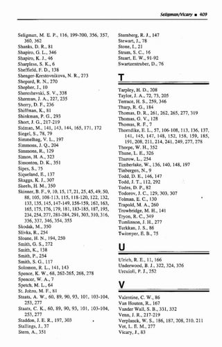 Seligrnan, M. E. P., 116, 199-200, 356, 357, Sternberg, R. J., 147
360,362 Stewart, J., 78
Shanks, D. R., 81 Stone, I., 21
Shapiro, G. L., 346 Stnim, S. C., 16
Shapiro, K. J., 46 Stuart, E. W., 91-92
Sharpless, S. K., 6 Swartzentruber,D., 76
Sheffield, F. D., 138
Shenger-Krestovnikova, N. R., 273
Shepard, R.N., 270 T
Shepher, J., 10
Shereshevski, S. V., 338
Sherman, J. A., 227, 235
Sherry, D. F.,236
Shiffman, K., 81
Shinkman, P. C.,293
Short, J. G., 217-2 19
Sidman,M., 141, 143, 144, 165, 171, 172
Siegel, S.,7X,79
Simmelhag, v.L., 197
Simmons, J. Q., 204
Simmons, R.,129
Simon, H. A., 323
Sirnonton, D.K., 351
Sípes, S., 75
Siqueland,H., 137
Skaggs, K.J., 307
Skeels, H. M., 350
Skinner,B. F., 9,1O, 15, 17,21,25,45,49,50,
88, 105, 108-113, 115, 118-120, 122, 132,
133, I35,145,147-149,158-159,162,163,
165,175,176,179, 181,183-185, 187,195,
234,254,277,281-284,291,303,310,316,
336,337,346,354,355
Skodak, M., 350
Slivka, R., 254
Sloane, H. N,,194, 250
Smith, G.S., 272
Srnith, K., 138
Smith, P., 254
Smith, S. G., 117
Solomon, R. L., 141, 143
Spence, K. W., 68,262-265,268,278
Spencer, W. A., 7
Spetch, M. L., 64
St. Johns, M. F., 81
Staats, A. W., 60, 89, 90, 93, 101, 103-104,
253, 277
Staats, C. K., 60, 89, 90, 93, 101, 103-104,
253,277
Staddon, J. E. R., 197,303
Stallings, J., 37
Stern, A,, 351
Tarpley, H. D., 208
Taylor, J. A., 72,73,205
Terrace, H.S.,259,346
Tharp, R. G.,184
Thomas, D. R., 261, 262, 265, 277, 319
Thomas, G. V., 128
Thomas, R. F.,7
Thorndike, E. L., 57, 106-108, 1 13, 136, 137,
141, 145, 147, 148, 152, 158, 159, 185,
191,208,211,214,241,249,277,278
Thorpe, W.H., 352
Thune, L. E., 326
Thurow, L., 254
Timberlake, W., 136, 140, 148, 197
Tinbergen, N,, 9
Todd, D. E., 146, 147
Todd, J. T., 112,292
Todes,D. P., 82
Todorov, J. C., 129, 303,307
Tolman, E. C., 130
Trapold, M. A,, 260
Trowbridge, M. H., 141
Tryon, R. C., 349
Tumlinson, J. H., 277
Turkkan,J. S., 86
Twitmyer, B. B., 75
Ulrich, R. E., 1 1, 166
Undenvood, B. J., 322,324,326
Urcuioli, P. J., S52
Valentine, C. W., 86
Van Houten, R., 167
VandesWdI, S. B., 331, 332
Venn, J. R., 217-219
Verplanck, W. S., 186, 187,208,210,211
Ver, L. E. M.,277
Vicary, J., 83
 