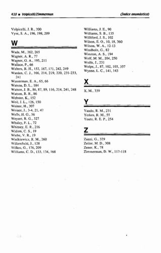 Volpicelli, J. R.,2QU
Vysc. S. A-, 196,198,209
Wade, M..262,265
Wapner, A. R.,77
Wagner, 6.A,. 195.2J 1
Wallace, P.. 66
Waltew,R.H.. 152, 167,171, 242, 249
Warden. C.J., 166, 214, 219,220,231-233,
241
Wasserman, E.A., 65,66
Watson, D.L.,184
Watson, J, B.,86,87, 89, 116, 214241.248
Watson, R.R., 86
Websier, K.. 152
Weil, J. L., 126, 150
Weinet, H.,307
Weincr, J., 34, 21, 47
Wells, H.C.,56
Weyant, R.G., 327
Whalcy, F. L.,72
Whitney, E. R., 216
Widom, C.S..18
Wiehe, V. R.19
Wielkiewicz, R.M.. 260
Wilkcnfield, J., 128
Wilkes, G., 176,209
Williarns, C. D.,133,134, 168
Williams, J. E.90
Williams, S, B.,135
Williford, J. S.,102
Wilson, E.O., 10. 18, 360
Wilson, W. A,, 12-13
Windholz. G.,$2
Winston. A. S., 194
Wolf, M. M., 204.250
Wolfe, J., 231
Wolpe, J., 87,102, 103.357
Wynne, L. C..141,143
-
X,M.,339
Y - ---
Yando. R.M.,231
Ycrkes, R.M., 55
Youa. R.E, P.,254
z
Zanni, G..329
Leiler, M. D., 308
Zener, K.,78
Simrnman. D. W,, 117-118
 