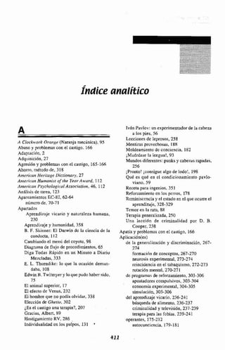 Índice analítico
A Clockworl: Olmi,qe (Naranja mecinica), 95
Abuso y problemas con el castigo. 166
Adaptaci611,2
Adqiiisición. 27
Agresi6n y probleni~scon el custigo, 165-l hh
Ahorro, método de, 3 18
Ainerican Hentuge Iliclionciry, 27
Aniaricun Humanisr ofihe Ye'enr.Awurd, I 12
Antericnn Psychaio~ic~ulAssoci~iiir~n,46, 1 12
Análisis de tarea, 123
Apareamientus BC-EI, 62-64
númcro de, 70-71
Apartados
Aprendi~ajevicario y nalumleza humana,
230
Aprendizaje y humanidad,358
B. F. Skinner: El Darwin dc Iü ciencia de la
conducta, 112
Cambiando el menú del coyote, 98
Diagrama de flujo de procedimientos. 65
Diga Todas Rápidn en un Minuto a Diariu
Mef.cladas, 333
E. L. Thorndikc: lo que la ocasión deman-
daba, 108
Edwin B. Twitmycr y loquc pudo haber sido,
7s
El animal superior, 17
E1 efecto de Venus, 232
El hombre que no podía olvidar, 338
Elección de Ghetto, 302
LESel castigo una terapia?, 207
Gracias, Albert, 89
Hostigamiento RV, 286 ,
Individualidad cn los pulpos, 131 *
TvAn Pairlov:un experimentador de la cabeza
ri los pies, 56
Lecciones dc leprosos, 258
iMentiras provechosas, I XX
Moldeamientu de conciencia, 152
;Muérdase la lengua!, 93
Mundos diferentes: punks y cabezas rapadas,
256
;Pronto' ¡consigue algo de lodo!, 198
Qué es qué en cl condicionamicnto pavlo-
viano. 59
Receta para ingenios. 351
Reforzamiento cn los perros. 178
Rcminisccncia y el estado en cl que ocurreel
aprendizaje, 328-329
Temor en la rata, 88
Terapia generalizada, 250
Una Ieccihn de criminalidad por D. B.
Cooper, 238
Apatía y ptoblcmas con e1 castigo, 166
ApIicaciSn(es)
de la genesalizaciiin y díscriminaciún, 267-
274
formacicn de conccptos. 267-270
neurosis experimental, 273-274
reincidencia en el tabaquismo,272-273
rotaci6n mental, 270-271
dc programa5 de refonamiento, 303-306
apostadores compulsivos, 303-3(34
ecanomía experimental, 304-305
simulación, 305-306
del aprendi~ajevicario. 236-241
búsqueda de airmentu, 236-237
criminalidad y telcvisidn, 237-239
terapia para las fobias. 239-241
operantes, 175-2 12
autoconciencia. 179-181
 