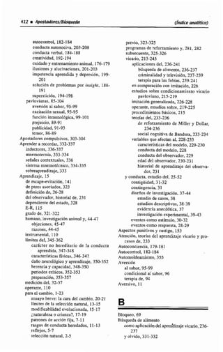 autncon~oI.182-1$4
conductaautonhva, 203-208
conducta verbal, 184-188
creatividad, 192-194
cuidada y entrenamientoanimal, 176-179
ilusiones y alucinaciones, 201-203
impotencia aprendida y depresibn, 199-
201
snlucidn dc problemas por insighi, 188-
191
supersiicibn, 194-198
pavlavianas, 85-104
aversi6n a1 sabor, 95-99
e~cilrici6nsexual, 93-95
función inmunológica, 99-101
prejuicio. 89-91
publicidad, 91-93
temw, 86-89
Apastadorescompulsivos. 303-304
Aprender a recardar, 332-337
inductores, 336.337
mnernotecnia,333-334
seüaIes contextualen,336
sistema rnnemottcnico,334-335
sobreaprendizaje, 333
Aprendizaje, 15
de trca~vitación.141.
de pares asociados, 323
definici6n de, 26-28
del observador,historial de, 231
dependiente del estado, 328
E-R, 115
gradode,321-322
humano, investigacidn animal y, 44-47
objeciones, 45-47
razones, 44-45
instriimental, 110
límites del, 345-362
caracter no hereditario de la conducta
aprendida,347-348
caractcrfsticas físicas, 346-347
daRv neurologico y aprendizaje. 35b352
herencia y capacidad, 348-350
periodos ctlticos, 352-353
preparación.353-357
mediciún del. 32-37
operante, 110
para el cambio, 1-23
ensayo breve: la cara del cambia, 20-21
Iísnites de la selecci6n n.dtura1, 13-15
mdificabilidnd evolucionada. 15-17
jnaturalena o crianza?, 17-19
patrones de acción fija, 7-1 1
rasgos de conductaheredados, 11-13
reflejos. 5-7
seleccidn natural, 2-5
previo, 323-325
programasde reforzamiento y, 281, 282
subsecuente,325-3245
vicario, 213-245
aplicaciones del, 236-241
biisqueda de alimento, 236-233
criminalidad y televisión,237-239
terapia para las fobias, 239-241
en comparacidn con imitaci6n, 226
estudios sobre condicionamiento vicario
pavloviano. 215-219
imitación generalizada, 226-228
operante.estudios sobre, 219-225
procedimientos básicos, 215
teorías del, 233-236
de reforzamiento de Miller y hilar,
234236
social cagnitiva de Bandura, 233-234
variables que afectan al, 228-233
~ara~terfsiirasdel modelo, 229-230
conducta del modelo, 228
conducta del observador,229
edad del observador, 230-23E
historial de aprendizajedel observa-
dor, 231
y conducta, estudio del, 25-52
coniigüidad. 31-32
wntingencia, 31
disefiosde iavestigacibn,37-44
estudio de casos, 38
estudiosdescriptivos, 38-39
evidencia anecdbtica, 37
investigación txperimntai, 39-43
eventos como estimuko. 30-32
eventos como respuesta,28-29
Aspectos punitivos y castigo, 153
Atención, W a s del aprendizaje vicario y pro-
cesos de,233
Autoconciencia, 179-181
Autocontrol, 182-184
Autornoldeamiento, 355
Avtrsidn
al sabor. 95-99
condicional al sabor, 96
terapia de, 94
Aversivo, 11
Bloqueo, 69
Búsqueda de alimento
como nplicacidndel apren'dizaje vicano, 2 3 6
237
y olvido,331-332
 