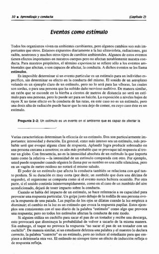 Eventos como estimulo
Todoslos organismosviven en ambientescambiantes, pero alg~noscambios son más írn-
portantes quc otros. Estamosexpuestosdiariamente a la luzultravioleta,radíacíoncs,gas
rad6n, neutronesy muchas otros tiposde cambios ambientales.Algunos de estos eventos
tienen efectos importantesen nuestroscuerposperono afectan notablementenuestracon-
ducta. Para nuestros propósitos, el término experiencia se refiere sólo a !os eventosam-
bientalesque afectan, o SOII capaces deafectar,la conducta. A dichos eventos se lesllama
estímulos.
Es imposible determinar si un evento particular es unestimulopara un individuo es-
pecffico, sin determinar su efecto en la conducta del mismo. El sonido de un aeroplano
volando es un ejemplo claro de un estímulo, pero no lo será para las víboras, las cuales
son sordas, a para una gersonaque ha sufrida daño nerviosoauditivo. De manerasimilar,
an rat6n que se esconde en la hierba a cientos de metros de distancia no seri un estí-
mulo para una persona,pero lopuede ser para un halc6n.La exposicibnaniveles bajos de
rayos X no tiene efecto en la conducta de las ratas, en este caso no es un estímulo, pero
una dosis alta de radiaci6n puede hacer que la rata deje de comer, en cuyo caso éste es nn
estímulo.
Pregunta 2-2: Un estimulo es un evento en el ambiente que es capaz de afectar la
Varias características determinanla eficacia de un estimulo. Dos son particularmente im-
portantes: intensidad y duraci6n.En general, entre m i s intenso sea un estímulo, mas pro-
bable ser& que evoque alguno clase de respuesta. Aplaudir logra producir sobresalto en
una persona cercanaa nosotros;es aúnmás probable que se provoque tal respuesta al tro-
nar un globo. Con fsecuencia. no es la intensidad absoluta de un estímulola que importa
tanto como la relativa -la intensidad de un estfrnulo comparada con otro. Por ejemplo,
ustedpuede tespondtr cuandoalguienlollama msunombre en unacalle silenciosa. pro
en un vag6n de metro ruidoso no notar8 el mismo saludo.
El poder de un estimulo que afecta la conducta también se relaciona con qué tan-
to perdura. Si su duraci6n es muy cona (por decir. un zumbido que dura una decima de
segundo), el organismo se comportacomo si el evento nunca hubiera munido. Por om
parte, si el sonidocontinúa ininterrumpidamente, como en el caso de un zumbido del aire
acondicionado,dejar4de tener impacto sobre Ia conducta.
Cuando se habla del impacto de un estimulo, se hace referenciaa su capacidad para
provocarunarespuestaparticular. Un golpejusto debajode Iaiodilla de una persona evo-
ca la respuesta de una patada. Las pupilas de los ojos se dilatan cuando la luz empieza a
disminuir; el cambio en la Iuzes un estfmulo que evoca la respuestapupiIar. Estos ejem-
plos san consistentescon el uso diario de la palabra "estimulo" como algo que provoca
una respuesta; pero no todos les estirnuIosafectan la conducta de este modo.
Si alguien utiliza un cuchillopara sacar el pan de un tostadory reeik una descarga,
esto provocar6 que disminuya la probabilidad de volver a sacarlo de la misma manera.
Sin embargo, el toque no provoca la respuesta "no sacar el pan de un tostador con un
cuchillo".De manerasimiIar,siunestudiantedeletrea una palabra y el maestro lo decIara
correcto, la palabra "correcto"es un estímulo, pero no induce al estudiante para que em-
piece a delemarlaotravez. El estimulo no siempre tiene un efecto de inducción reflejao
de respuesta refleja.
 