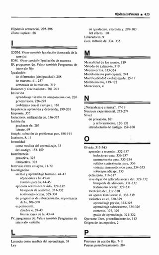 IDDM. Vf'(tst,intnbién IgwlaciCindenioradii de la
muestra
IDM. Vdasr iumbiéir 1eualtiei6nde muestra
IF. plvgrumas dc. V6ct.i~tttmbISn Programas dc
Iiitervüln fijo
Igualacicin
dc diferencias (deuipualdnd), 25H
de muestra. 4 1. 257
demoradadc 13 muestro. 319
Ilusinnm y alnciniicicnes. 701-203
lmititciún
~prendi~ a j cvicario en ~w~npíifacibnc m , 226
gcncralixada. 216-228
pmhlcniuu con el c a s t i g c. 167
Imporencin upincndidny depresión, 199-201
impronta, 357
Induciorcq, arilizaciiin de, 336-337
11)hibiciha
grodimte &. 163
latente. 69
Insighi, solucicíndc pmblemüupor. i 88- l(d 1
Instintos, 8, 1I
Intcnsid~d
corno medida del aprendizaje, 33
del cas~r,oo.158- 159
loterfincia
proacriva. 323
r~imacti~a,315
Inten-a10 entre etisiayos. 71-72
Invcsiigaci6n
animal y nprcndimje humano. 44-47
objeciones ii la. 45-47
rasnncs pard la, 44-45
aplicadu acerca dcI olvido, 329-332
biisqueJa de alimento. 331-332
wriimonio ocular, 3?9-3.71
de programas de refendriiientri. impnnancia
dc la, 306308
txpeñmcntai.
diseños e. 3943
Zirniiacioiiesde lu. 43-44
IV.pirigramris dc. V h s s tanrhikn Programasde
intervalo ifariablc
de ~gualacidn,clcccidn y. 299-303
dcl efecto. 108
Liheradurcs, 9
Lnci. rnttdo de. 334.335
Mcnialidad de los monos. 189
.Mttodu de extin~dn,319
Mncmolccnia. 333-334
Modtliirnieiitoparticipante, 241
Mridificahilidad cvoliicianadu. 15-17
Moldeamiento, 1 29-122
Mutacicinm. 4
;,Naturaleza o criilnza?. 17-19
Keurusis cxpcrimcntal, 273-274
Livct
de priurt~Mn,16l
y rcfnr~emiento.130-1.31
introductwiodc castigo, 159-160
Otvido, 3 15-343
aprender a iecordnr, 332-337
inhaoreu p~ru,336-337
mnemotwniri pnrn. 333-334
scílales con~extuulespara, 336
+tema mntmuitcnica para, 334-335
sobrcaprcnditlije. 333
dcfinicihn, 316-317
invcstigncirin aplicada acerca del, 329-332
bdaqiiedu de alimento, 33 1-332
tcstimunin ocular, 329-331
medicidn del. 317-3211
un apunkc iraal sobre el, 338-339
vatiables en el.320-329
aprcndizajc previo, 323-325
aprendkraje subwcucntt, 325-326
contexto,327.329
grndu de tiprcndirajijc. 321-322
Operantc libre. procedimiento dc. 113
Origen de las espccicr, 2
Laicncia como medida dcl aprendizaje,34
Ley
--
Patrones de acciiin fija, 7- 1E
Pausas posrcfnmmiento. 284
 