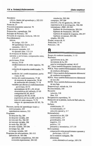 Periodo(s)
críticos, limites del aprendizajey, 352-333
de línea base, 42
Potencial, 27
Plecondicionamiento d a l , 70
Prejuicio, 89-91
Prepatacii5ny aprendizaje, 356
Principio de Premack, 138
Privación de respuesta, tcoria de. 140-141
Proccdimiento(s)
básicos,
de castigo, 152-154
del aprendizaje vicano. 215
operantes, 110-113
de ensayos separados, 113
de operante libre, 113-1 14
dcevitacibnde Sidrnan, 143
operante y pavloviano, comparaci6n entre,
115-117
pavlovi~nos,53-84
btsicos, 55-59
condicionamienta de mden superior, 59-
61
extinciónde respuestascondirimales,73-
n
mcdici6n deA condicionamiento pavlo-
riano, 61-62
teodas del condiciooarnieflto,77-80
de respuesta de preparacidn, 78-80
de susiitución del estlmuIo, 77-78
variables que afectan al condicimamierito
pavloviano, 62-73
apareamiento de EC y E1.6264
caractdsticas del estimulo, 67-69
contigüidad EC-EI, 66-67
contingencia EC-El, 64-66
experienciapmia conEC y EI, 69-70
intervalo entre ensayos. 71-72
número de apareamientos EC-ET, 70-
71
Romos, teotlss del aprendizajevicario y
rnotivaciondes, 233
reprodwres motores, 233
Programas
de duraciónfija, 289
de duración variable, 289
de intervalo fijo, 286-287
de intervalovariable, 288
de razón fija, 283-285
de razón variable. 285-286 -
de tiempo fijo,288
de tiempo variable, 289
Frogramas de reforzamiwto, 281-313
apticacibn de. 303-306
apoRtadores compulsiwis, 303-304
tconornfaexperimental, 304-305
simulacibn, 305-306
comp!ejos,297-299
eleccidn y ley de igualacidn, 299-303
importancia de la investigacibn. 306-308
intermitentey ERP, 292-297
hipdtesisde discriminaci6n, 293-294
hipdtesis de frustracibn,294-295
hipótesis de unidadde respuesta, 296-297
hipótesis secuencial. 295-296
simples, 2S3-292
Prueba, ensayo de, 6 1
hblicidad, 91-03
Pulsiones, 136
Rasgos de conducta heredados, 11-13
Razbn(es)
agotamiento de la, 291
incremento de la, 291
para la invesbgacfdn animal, 44-45
RC. Véase iambÍ6n Respuesta condicional
RDCA. Viase rarnbi~nRdonamientodiferencial
de conducta alternativa
RaCI. VduseburnbiénRefwzamientodiferencial
de conducta incompatible
RIlTA. Viusetambién Refommicntodiferencial
de tasa alta
RDTB. Viase Reforzarnitnto diferencial
de tasa baja
Reaprendizaje, método de, 318
Reconocimiento, 319
Recuerdo
inducido, 318
libre. 318
Rmperacibn e~pontánea,76
Reduccidn de la pulsidn, teoría de Hull mbmla.
136-138
Refiejos
condieianalts. 57
incondicionales.S7
selecci6n natural y, 5-7
Refuiuidor(es)
característicasdel, 129
condicionales, 117
generalizados, I E 8
negativo, I 11
positivo, 111
primarios y secundanos. 117-119
Reforzamiento
comparacidnentre procedimientos operantey
pavloviano, 115-1 17
de la wndncta castigada, I'&
difesenci4
como altemativaal ca~tigo,169-170
 