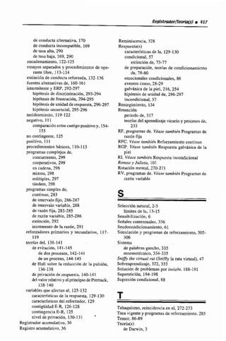 de conducta altemativa, 170
de conducta incompatible, 169
de tasa alta, 290
de tasa baja, 169, 29U
encadenamiento, 122-125
t~sayosseparados y procedimientos de ope-
mtelibm. 113-114
extincibn de conductareforzada, 132-136
fuentes alternativas de, 16&161
intermitente y ERP,292-297
hipótesis de discliminaciún, 293-294
hipdteais de frustraci611,294-295
hipbtesin de unidad de respuesta, 296-297
hipdtesia secuencial, 295-296
moldeamiente, 119-122
negativo. 111
comparaciónenbecastigo positivo y. 154-
155
no contingent~125
positivo, 111
procedimientos bisicoa l la113
FTOgramliA compEejori de.
concurrentes,299
cooperativos, 299
en cadena, 298
mixtos, 298
mdltiplw, 297
tindem, 291
programas sírnptesde,
continuo, 283
de intervalo &o. 286-287
de intervalo variable, 288
de razónfija, 283.285
de razón variabIe, 285-286
extinción.292
incremento de Fa razbn, 291
reforzadores primarios y secundarios, 117-
119
teorías del. 136-141
de cvitiicibn. 141-145
de dos procesos, 142-144
de un proceso, 144-145
de Hull sobre la reduccibn dc Imi puisibn,
136-138
de pnvací6n de respuesta, 140-141
del ralorrelativoy el principio de Premack
138-140
variablesque afectan al, 125-132
características de la respuesta. 129-130
caracterfsticasdel reforzador, 129
contiguidrid E-R, 126-128
mtingencia E-R,125
aire1 de privación, 130-131
'
Registrador acurnulatívo,36
Registroacumulativo, 36
Reminiscencia, 32B
Respuesta(s)
caruclerfsticasde la, 129-130
condicional, 57
ex'tinciúnde, 73-77
de preparación, teorias de condicionamiento
de, 78-80
emocionalescondicionales, 86
eventos como.28-29
pkánica de la piel. 216,254
hipdtesiñ de unidad de, 296-297
incondicional, 57
Resurgimiento, 134
Retenci6n
periodo de, 317
teodas del aprendizaje vicario y procesosde,
233
RF,programasde. Véase tambidn Programas de
razón fija
R X . Vkuse f d i & Reforzamiento continuo
RGP. V&se t d i é n Respuesta galvhnica de la
piel
RI. Viuse iambi6n Respuesta incondicional
Romeo y Julieia, 101
Rotaci6n mental, 270-271
RV.programasde. V b s e iambih Programasde
razOn variable
Seleccidn natural. 2-5
limites de la, 13-15
Sensibilización, 6
Sefinles contextuales, 336
Seudocondicionamicnto, 61
Simulación y programas de reforzamiato, 305-
306
Sístem
de palabras gancho, 335
rnnemotdcnico, 334-335
Sniffjrthe virtual rnt (Sniffy la rata virtuiil), 47
Sobreaprendizaje. 322,333
SoiuclBn de problemas por insight. 188-191
Siupersticibn, 194-198
Suprcsidn condicional, 88
T
Tabaquismo. reincidencia en el, 272-273
Tasa vigente y programas de refmzamiento. 285
Temor, 86-89
Teoríah)
de Darwin, 3
 