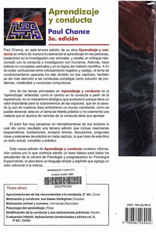 Aprendizaje
y conducta
Paul Chance
3a. edici6n
Paul Chance, en esta tercera edición de su obra ApntndiEeje y con-
ductase refierede manerafundamentalal aprendizajeenlaspersonas,
basandoseen la imtigaabn con animales, y resalta un enfoque rela-
cionado con la conduda e investigacibn mhumanos. Adernb, hace
Bnfasisen wnceptos centralesy enla 16gicadel metododentiñco. A fin
de evitarconfusiones entre reforzamientonegativoy castigo,el tema de
condicionamiento operante ha sido dividido en dos capltulos, tambihn
se dio m4s atencibn a las conductas complejas como solucidn de pro-
blemas,creatividady conductas compulsivas.
Uno de los temas principales en ApiPtidhaJe y conducía es el
"aprendizaje"entendido como el cambio en la conducta a partir de la
ex-naa, es unmecanismobiológicoque evoluciondporquetiene un
valor importantepara la sobrevivencia de lasespacies, que en el pasa-
do (y aúri en nuestros dias) enfrentaronun mundocambiante; como se
puedeohrvar, ésteesuntema de inte& práctico y no solamenteuna
materiaque ei alumno de cienciasde la conducta tiene que aprobar.
El autor fue muy perspicaz en retroalimentam & sus lectores Id
cual dio como resultado una tercera edición que incluye resúmenes
esquernhtim, ilustraciones,.ensayos breves. discusiones, preguntas
clave y exámenesdeprácticaencadacaplhilo, lo que hacedeestelibro
un texto actual. completo y práctico.
Esta nueva edición de Aprondlzqje y knducti contiene informa-
c i h valiosa por lo que conlinda siendo un texto básico para todos los
estudiantes de la carrera de Psicologia y pasgraduados en Psicolqla
Expetirnentai,la obratiene un lenguajesimpley explicito que agregaun
valor adicional a la misma. .- -.-- , ..-- -,
APREMKAJEY CONCiUCTA
I
CHANCE RRMK CYBR
Aproximclones de las neuroclenciasa la conducta,F M.;Corsi
Motivacl6ny conducta: susbasesbiol6gIcas;Escobar
Motivaelbnanimaly humana; HernBnderlGonzáIez
Polcologhdelaprendizaje;RIbes
Modiftwcih de Iiconductay sus aplicadonea prdctlcas;Kazdin
Evrilwd6ninfantil: Apllcacianes conductualesy cllnlw vol. II,
4' &d.;Sattler
 