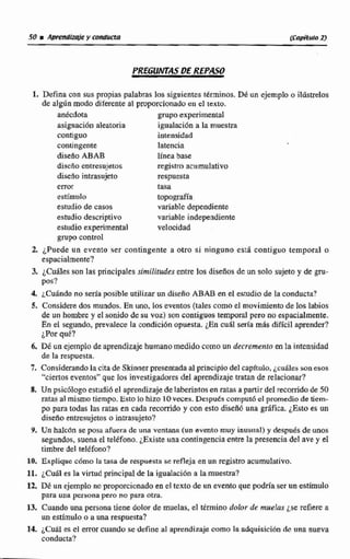 PREGUlv7GSDE REPASO
l. Defina con sus propias palabras lossiguientestéminos. DEun ejemplo o Rdsttelos
de algis modo diferente al proporcionado en el texto.
anecdota grupoexperimental
asignacída aleatoria igualación a la muestra
contigua intensidad
contingente latencia
discfioABAB línea base
discño entresujetos regi~traaciimulativo
diseno intmujeto respuesta
m o r tasa
estimulo ~ P o E @ ~
estudio de casos variable dependiente
estudio dtscriptivo variable independiente
estudio experimental velocidad
grupo control
2, ¿Puede un evento ser contingente a otra si ninguno esd contiguo temporal o
espacialmente?
3. ~Cuit~errson la$ principales similiides mire los diseños deunsolo sujetoy de m-
p s?
4, cuándo no seria posible utilizar un diseño ABAB en el estudio de la conducm?
5. Consídere dos mundos. En uno,los eventos (tales como el movimiento de los labios
de un hombre y el =nido desu voz)son contiguos tenipral pero no espacialmente.
En el segundo, prevalece la condición opuesta. ¿En cual seria más dificil aprender?
¿Porqué?
6. Dé un ejemplo de aprendizaje humanomedido como un decremenlo mEa intensidad
de la respuesta.
7. Considerandola cita de Skinnerpresentada al principio del capitulo, ~ciihlessonesos
"ciertoseventos"que los investigadoresdel aprendizajemtan de relacionar?
8, Un psicblogo estudid el aprendizaje de laberintos enratas apartir del recorridode 50
ratasal mismo tiempo. Esto lo hizo 10veces. Despudscomputd el promedio de tiem-
po para todas las ratas en cada recorrido y con esto disefió una grifica. ¿Esto es un
diseño entresujetos o intrasujeto?
9, Un haIccin se posa afuera de una ventruia (un evento muy inusiial) y ílespudsdeunos
segundos, suena el teléfono.¿Existeuna confingenciaentrela presencia del ave y el
timbre del tel&fono?
10. Explique cómo la tasa de respuesta se refleja en un registro acumulativo,
11, ¿Cuál es la virtud principal de la igualaci~na la muestra?
12, Dé un ejemplono proporcionado en el texto de un evento que podría ser un estimulo
pata una persona pero no para otra.
13. Cuando una persona tiene doler de muelas, el término dobr de muelas ¿se refiere a
un estimulo o a una respuesta?
14. iCul6I es el error cuando se define al aprendizaje coma la adquisici6n de una nueva
conducta?
 