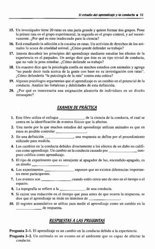 EI estudio del apmndizqjt?y lawMwW i51
15. Un investigador tiene 20 ratas en una jaula grande y quim f m a r dos grupos. Pone
ia primer rara en e1 grupo experimental,la segundaen el grupo control,y asi sucesi-
vamente. ¿Porqué es esto inadecuado para la ciencia?
16. Está estudiandola adicci6n a la cocaína en ratas.Un activistade derechosde los ani-
males lo acusa de crueldad animal. ¿Cómopuede defender su trabajo?
17. Intenta descubrir los principios del aprendizaje mediante estudiar los efectos de Fa
experiencia en el parpadeo. Un amigo dice que &te es un tipo nivial de conducta,
que no vale la pena estudiar.¿Cómo defiende su trabajo?
18. Un maestro dice quela psicología confía en muchos estudioscon animales y agregn
""no puede decir nada acerca de la gente con base en su investigación con ratas",
iC6modefendm'a "!apsicologia de la rata" contra esta crítica?
19. Algunospsic01wgos argumentan que el aprendizajees un cambioen el potencial de la
conducta Analice las fortalezas y debilidadesde esia definicibn.
20. por quk es innecesaria una asignacibn aleatoria de individuos en un diseño
intrasujeto?
1. Este libro utiliza el enfoque de la ciencia de la conducta, e1 cual se
centra en la idenrificaci6n de eventos físicos que Ea afectan.
2. Una por la que muchos estudios del aprendizaje utilizan animales es que en
&sioses posible controlar
3. En una definicion .una respuesta se define por el procedimiento
utilizado para medirla.
4, Los cambios en la conducta debidos directamentea Ios efectos de un daño no califi-
cancomo aprendizaje.Un cambio enla conductacausado por tam-
poco califica corno aprendizaje.
5. El tipo de experimentoque es semejante al apagador de luz, encendido-apagado, cs
un diseño
6. Los experimentos suponen que w existen diferencias importan-
tes entre participantes.
7. Los eventos son cuandoestan cerca uno de otroen el tiempoo el
espacio.
8. La topografía se refiere a la de una conducta.
9. Si existe una reduccidn en el tiempo que pasa antes de que ocurra Fa respuesta, se
dice que el aprendizaje se mide en términos de
10, El registro acumulalivn RE utiliza para medir el aprendizaje corno un cambio en la
de respuesta.
Pregunta 2-1, El aprendizajees un cambio en la conducta debido a la experiencia.
Pregunta 2-2. Un estímulo es un evento en el ambiente que es capaz de afectar la
conducta.
 