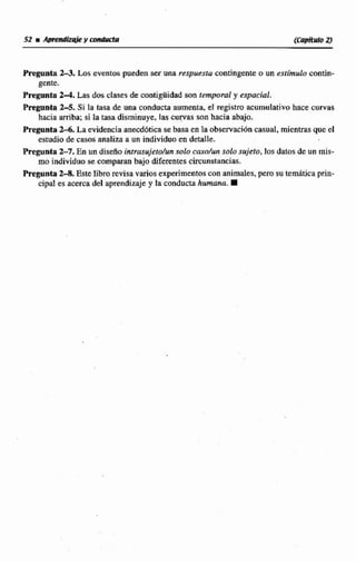 Fmgmta2-3.Los eventcw pusden ser una respuesra contingente o un estfmub coniin-
gente.
Pregunta 2-4,Las dosclases de mntigiiickdson temporal y espacial.
Pregunta Zr5, Sí la Easade una conducta aumenta, el registro acumulativo hace curvas
hacia arriba: si la tasa disminuye, tas cucas son hacia abajo.
Pregunta2 4 . La evidenciaanecddtica se basa en la observztcjón casual, mientrasque el
estudiode casos analiza a un individuo en detalle.
Pregunta 2-7. En un diseño intrusujeto/un caso/un solo sujeto, los datos dc un mis-
mo individuo se comparan baja diferentescircunstancias.
Pregunta 2-8. Este libm revisa varios experimentos con animales, pero su temAtica prin-
cipal es acerca del aprendizaje y la conducta humana.
 