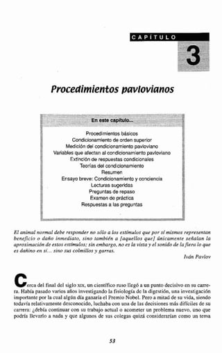 Procedimientospavlovianos
Procedimientosbásicos7
ii Condicionamientode orden superior
i Mediclbndel condicionamlento pavloviano
'' Variables que afectan al condicionamientopavloviano
F1
:J Extlnd6nde respuestascondicionales
a Teorlasdel condicionamiento
11 Resumen
;J
Ensayo breve: Condicionamientoy conciencia
: Lecturassugeridas
Preguntas de repasa
ff Examende practica
Respuestas a las preguntas
1'
!1
El animal nomal deba responder no sdlo a los esttmulos que por st mismos representan
beneficio o daAo inmediato, sino tambign a [aquellos que] tlnicamente señalan la
aproximucidnde estos estfmulos;sin embargo, no es la vista y el sonido de lafiera lo que
es dañino en sí...sino sus colmillos y garras
Iván PavIuv
cercadel final del siglo xax, uncientificonisoItelegba mpunto decisivoen su mm-
ra. Habk pasado varios años investigandola fisio1ogiide dela digestión,una investigación
importante por la cual algrindía ganariael 'PremioNo'bel. Peroa mitad de suvida, siendo
todavfa relativamentedesconocida,luchaba con una de las decisionesmás dificilesde su
carrera: 4de'bEa continuar coa su trabajo actual o acometer un problema nuevo, uno que
podria llevarlo a nada y que algunos de sus colegas quizá considerarían corno un tema
 