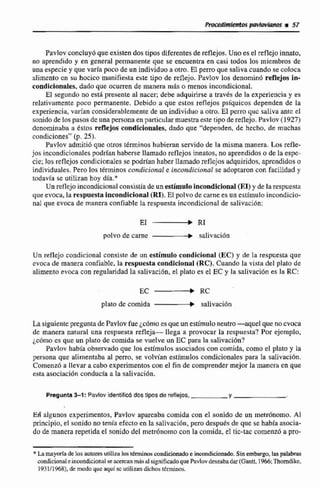 Pavlov concluy6queexistendos tipos diferentesde reflejos.Unoesel reflejo innato,
no aprendido y en general permanente que se encuentra en casi todos los miembros de
unaespecie y que varía pocode un individuo a otro. El perro que saliva cuando se colúca
dimento cn su hocico manifiesta este tipo de reflejo. Pavlov los denomin6 reflejos In.
condicionales, dado que ocurren de manera más o menos incondicional.
El segundo no está presente al nacer; debe adquirirse a través de la experienciay es
relativamente poco permanente. Debido a que estos reflejospsiquicos dependen de la
experiencia,vnrfan considerablemente de un individuo a otro.El perro quc saliva ante el
sonidode los pasos de una personaen particularmuestraeste tipo de reflejo. Pavlov (1927)
denominaba a estos reflejos mmdiclonales, dada que "dependen, de hecho, de muchas
condiciones"(p.25).
Pavlov admiti6que otros términos hubieran servido de la mismamanera. Los refle-
jos incondicionales podrlan haberse llamado rcflejoc innatos, no aprendidas o de la espc-
cie; los reflejos condicionalesse podríanhaber lIarnado reflejos adquirido?,aprcndidoso
individuales. Pero los términos condicional e incondicional se adoptaron con facilidad y
todavía se utilizan hoy dh.*
Un reflcjo incondicional consistiade un estírnulloincondicional (EI)y de larespuesta
que evoca, la respuestaincondicional (RI). El polvode carne es un estímulo incandicio-
nal que evoca de manera confiable Ia respuesta incondicional de salivacidn:
polvo de carne saiivaci6n
Un reflcjo condicional consiste de rin estimulo condicional (EC)y de la respuesta que
evoca de manera codiable, la respuestacondicional (RC). Cuando la vista del plato de
alimento evoca con regularidad la salivación, el plato es el EC y la salivación es la RC:
plato de comida salivncibn
La siguientepregunta de Pavlov fue esque un estímuloneutro-aquel que noevoca
de manera natural una respuesta refleja- llega a provocar la scspuesta? Por ejemplo,
¿cómoes que un plato de comida se vuelve un EC pata la saliracibn?
Pavlov habh observado que los estímulos asociados con comida, coma el plam y la
persona que alimentabaal pem, se volvían estímulos condicionales para Ia salivación.
Comenzó a llevar a cabo experimentos con el fin de comprender mejor la mancra m que
esta asociaci6n conducía a la salivaci6n.
Pregunta3-1: Pavlov identificódos tipos de reflejos, Y
Ed algunos experimentos, Pavlov apareaba comida con el sonido de un metrSnorno. A1
principio, el sonido no tenia efecto en la salivación, pero después de que se había asocia-
do de manera repetidael sonido del rnetrúnomo con la comida, eI tic-taccomenzó a pso-
* Lamayoríadelos autoresutiliza los ténnbw condicionadosincondicionado.Sin embargo, laspalabras
mridicionaieincundiciond se a m r mmásdsignificadoquePnvlovdeseabadar (Gantt, 1966;Thorndike,
193111%8), de modo quc aquf sc util*aandichos términos.
 