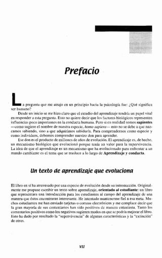 Prefacio
La pregunta iluc mc utrdjo en un principio hrrciu lu psicologia he: ¿Qut significa
scr Iiiirnatio'!
Desde uii inicio se me hizo claroquc d csiudio del aprendizaje tendría un papel vital
eii respoiider a esti pregunta. Eslo no quiere decir que lac;factores biológicos representen
influencias poco imponanies.en la conducta humana. Pcro si en realidad somos sapientes
-como sugiereel nombre de nuestrti espccic, horno sapietis- esto nti se dcbc a quc na/.-
camas sabiendo, sinti a yuc adquiriiiios sabiduría. Para comprcndcrnos coino especie y
como individuos, debemos comprender iiucstro don para aprender.
Esedon es el productci dc rnilloncsde ailos de evolución. E1riprcndi~ajees. de hecho.
un mecanismo biolbgico que evolucionii porqttc tcnb un valor para la supervívcnciu.
La idea de que el aprendizaje es un mecanismo que ha evriliicinnadri pra cnfrcniar a un
mundo canibiüntc cs cl tcma que se trasluce u 10 largo dc Aprcndizaje y conducta.
Urr texto de aprendizde q ~ eevollacio~ta
E1 libro en sf ha ntrdvesadopor una cspccic de evolucihn desdesu intmaucción. Original-
mente me propusc cxribir un texto sobre aprendizaje. orientadoal estudiante:un libro
quc rcprcscntara unn intmdncci6n para los cstudianresa1 campo del aprentlizajc Jc una
maneraque Estos encontraran interesante.He intentado rnantcncrme fiel a esa meta. Mu-
chos cutudíantcs me han enviado tarjetas o corras elcctrClnicosy me complace dccir quc
la gran mayoría dc sus comentarios han sido pasirivos dc mancrn entusiasta. Tanto Ins
comentaririspisitivos como 10s negativossugieren mudos en quc sc podríamejorarel libro.
Esto hii dado por resultadn la "'supcrvivcncla" de algunas caincterísticas y la "cxtinciOnW
de otras.
 