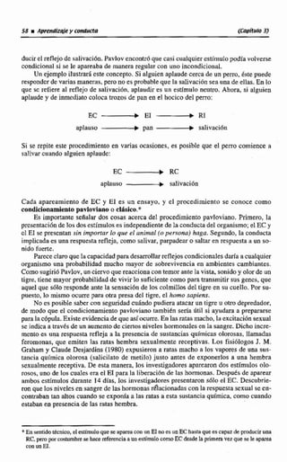 ducir el reflejode rsalivacidn.Pavlov encontróque casi cualquiercstírnulopodia volverse
condicionnl si se leapartaba de manera regular con uno incondicional.
Un ejemploilustnd este concqto. Si alguien aplaudecerca de un perro. kste puede
responder de variasmaneras, pero no es probable que la salivación sea una de ellas. En lo
que se refiere al reflejo de salivacíón, aplaudir es un estimulo neutro. Ahora, si alguien
aplaude y de bediato coloca trazos de pan en el hocico de1paro:
aplauso -b pan -salivaci6n
Si se repite este procedimiento en varias ocasiones, es posible que el perro comience a
salivar cuando alguien aplaude:
aplauso -+ saIivaci6n
Cada aparenmiento de EC y EI es un enseyo, y cl procedimiento se conoce como
condicionamientopavloviano o clAsiw.*
Es importante señalar dos cosas acerca del procedimiento pavloviano. Primero, la
presentaciónde los dosestímulos es independientede la conducta del organismo;el EC y
cl EI i e Wscntan sin impomr lo que el animal {opersona) haga. Segundo, la cmducta
implicadaes unarespuesta refleja, como salivar, parpadeaso saltar en respuestaa un so-
nido fuerte.
Parece claroque hcapacidad paradesarrollarreflejoscondicionalesdaría acuualquiex
organismo una probabilidad mucho mayor de aobrevivencia en ambientes cambiantes.
Comosugirió Pavlov, un ciervo que reaccionacon temor ante la vista, sonidoy olor de un
tigre, tiene mayor probabilidad de vivir lo suficientecomo para transmitir sus genes,que
que1que sdlo responde ante lasensación de los cdmí2Ios del tigre en su cuello, Por su-
puesto, lo mismo ocurre para otra presa del tigre, el horno sapkns.
No es posible saber con seguridad cuhdo pudiera atacar un tigre u otro depredador,
de m d o que el condicionamientopavtoviannno tarnbien sena Qtil si ayudara a prepararse
para la c6pula.Existe evidenciadequeasí ocurre. En las ratasmacho, laexcitacibn sexual
se indica a través de un aumentode ciertosniveles homonnles en la sangre. Dicho incre-
mento es una respuesta refleja a la presenciade sustancias químicas olorosas,llamadas
fcromonas, que emiten las ratas hembra sexualmente receptivas. Los fisiólogos J. M.
Grahitm y Claude Desjardins(1980)expusieran a ratas macho a los vapores de una sus-
tancia química olorosa (salicilato de metilo) justo antes de exponerlos a una h a m h
sexualmentereceptiva. De esta manera, los investigadores apamron dos estimulos olo-
roso~~uno de los cuales era el E1 para la liberacidn de las hormonas. Despues de aparear
ambos estímuIos durante 14 día, los investigdores presentaron s6Io el EC. Descubrie-
ron que los niveles en sangre de las hormonasrflacionadascon la respuestasexual se en-
contraban tan dtos cuando se exponga a las ratas a esta sustancia qufmica,como cuando
estaban en presenciade las ratas hembra,
*En wnzidotécnico, el estimuloque se apareacon un EInoes un EC hastaque escapaz dcproducir una
RC.pero porcostnmbtese hace rtfeenck a un esdmutocomoEC dtgde la primeravez que sele iparea
con mH.
 