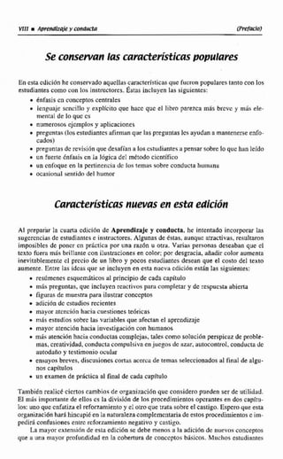 Se consetvan las mmcEeri3ticas populares
En esta cdicidn he conservado aqucllas cancterkticasque fucronpopulares ianro con los
estudianres comocon las 3nstruciores.Éstas incluyen Las siguientes:
* énfasi~cn cuinceptos centrales
i lenguaje scncillo y explícito que hacc que el libro parezca más breve y más ele-
mental de lo quc cs
e numerososejcmplos y aplícaciones
i preguntas (losestudianresafirman que las preguntas lcs ayudan a mantenerseenfo-
cados)
i preguntas dc revisión que desafían a losestudiantes a pensar sobre lo quc han leido
i un fuerte knfasis en la I0gica del metodo científico
m un cnfiique en la periinencin dc los temas sobre conducta huintinii
ocasiciniil sentida del humor
Al preparar la cuarla cdicibn de Aprendizaje y conducta, he intentado incorporar las
sugerencias de estudiantese instructores. Algunas de estas, aunquc atractivas, resultaron
imposibles de poncr cn pricnica por una razh u otra. Varias personas deseaban que cl
texto fuera mis brillante con ilustraciones en color; por desgracia, aiiadir color aumenta
inevitablemente cl prccío de un libro y pocos estudíantcsdesean que el costo del texto
aumente. Entre Ins idcas que se incluyen en esta nucva cdicibn están las siguientes:
resúmenes esquemhticos al principio de cada capítulo
* mas preguntas, que incluyen reactivos para completary de respuesta abierta
i figuras de muestra para ilusbar conceptos
m adición dc estudios recientes
a mayoratcnción hacia cuestiones te6ricas
i mds estudios sobre las variablesque afectan el aprendizaje
i mayor atención hacia investigacibn con humanos
i m6s atención hacia conductoscomplejas, tales conlo soluci6n perapicar de proble-
mas,creatividad, conductacompulsivaenjuegos dc azar, autocontrol, conducta dc
autodaño y testimonio ocular
ensayos breves, discusiones cortas acerca de temas seleccionadosal final de algu-
nos capítulos
un examen de prhclica al final de cada capítulo
También realicé cicrtos cambios de organizacidn que consideropueden ser de utilidad.
El más importanre de ellos cs la divisibn de los procedimientos operantesen dos capítu-
los: uno quc cnfaziwel reforzamiento y el olro que trata sobre el castigo. E s p q u e esta
organización haráhincapiéen la naturaleza complcmcntariade estos procedimientose im-
pediri confusionesentrc reforzamientonegativo y castigo.
La mayor cxtensiiin de esta edición se debe menos a In adición de nuevos conceptos
que a una niayor profundidad en la cobertura de conccptos bisícos. Muchos estudiantes
 