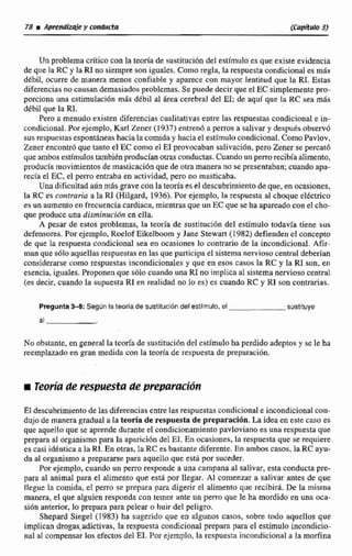 Un problema critico con la teoría de sustitucibn del estirnlilo es que existeevidencia
de que laRC y la RI no siempre son iguales. Como regla, la respuesta condicionales mds
dtbil, ocurre de manera menos confiable y aparece con mayor lentitud que la RI. Estas
diferenciasno causan demasiadosproblemas. Se puede decirque el EC simplementepro-
porciona una cstirnulacionmas dtbil al área cerebral del El;de aquí que la RC sea más
dtbil que la RI.
Pero a menudo existen diferencias cualitativasentre Ias respuestascondicional e in-
condicional.Porejemplo,Karl Zener (1937) entren6 a perros a salivar y despudsobservó
sus respuestasespontáneashacíalacomiday hacia el estímulo condicional.Como Pavlov,
Zener encontró que tanto el EC como el E1 provocaban sdivación, pera Zener se percat6
queambos estímulostambikn producían otras conductas.Cuandounperro recibía alimento,
producía movimientos de masticaciónque de otramanera no se presentaban;cuando apa-
recía el EC,el perro entraba en actividad, pero no masticaba.
Una dificultad aún más grave con la mría es el descubrimientodeque, enocasianes,
la RC es contraria a la RE (Hilgard, 1936).Por ejemplo, la respuesta al choque eléctrico
es un aumentoen frecuencia cardiaca.mimtras que un EC que se haapareadocon el cho-
que produce una disminución en ella.
A pesar de estos problemas. la teoría de sustitucidn del estímulo todavía iiene sus
defensores.Por ejemplo. Roelof Eikelboom y Jane Stewart (1982) defienden el concepto
de que la respuesta condicional sea en ocasiones lo contrano de la incondicional. Afir-
man que s6loaquellas respuestas en las que participa e1 sistema nerviosocentral deberían
considerarse corno respuestas incondiciona1es y que en esos caños la RC y la RI son, en
esencia,iguaIes.Proponen que s61o cuando una RI no implica al sistema nervioso central
(es decir, cuando la supuesta R1en realidad no lo es) es cuando RC y RI con contrarias.
Pregunta3 4 Segiin la teoría de sustitución delestlrnulo,el sustituye
a1
No obstante,en general la teoría de sustituci6n del estímulo ha perdido adeptos y se le ha
reempIazado en gran medida con la teoria de respuesta de prepeimcibn.
iTeovráde respuesta de prepctmcitin
Eldescubrimiento de las diferencias entrelas respuestascondicionale incondicionalcon-
dujode manera gradual ti lateorla de respuesta de preparación.La idea en este caso es
que aquello que se aprende durante el condicionamiento pavloviano es una respuestaque
prepara al organismopara la apariciOn del EI.En ocasiones, la respuesta que se requiere
es casi idknticaala RT.En otras, la RC es bastante diferente. En ambos cacos. la RC ayu-
da al organismo a prepararse para aquello que esta por suceder.
Por ejemplo, cuando un perro responde a una campana at salivar, esta conducta pre-
para al animal para el alimento que está por llegar. Al comenzar a salivar antes de que
llegue la coinida, el perro se prepara para digerir el alimenta que recibir&.De la misma
manera, el que dguienresponda con temor ante un perno que le ha mordida en una oca-
sidn anterior, lo prepara para pelear o huir del peligro.
Shepard Siegel (1983) ha sugerido que en aIgunos casos, sobre todo aqueIIos que
implican drogas.adictivas, la respuesta condicional prepara para el estúnulo incondicio-
nal al compensar losefectos del EI. Por ejemplo, la respuesta incondicional n la morfina
 