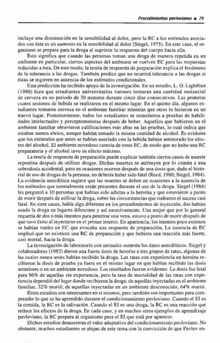 incluye una disminucihn en la sensibilidad d dolos, pero la RC a los estímulos asocia-
dos con ksta es un aumento en la sensibilidad d dolor (Siegel, 1975).En este caso, el or-
ganismo se prepara para la droga at suprimir la respuesta del cuerpo hacia eIIa.
Esto significa que cuando las personas toman una droga de manera repetida en un
ambiente en particular, ciertos aspectos del ambiente se vuelven EC para las respuestas
reducidas a ésta. De este modo, la teoría de respuesta dc prcparacidn explica el fenbmeno
de la tolerancia a las drogas. También predice que no ocurrirá tolerancia a las drogas si
dstas se ingieren en ausencia de los estímulos condicionales.
Esta predicción ha recibido apoyo de lainvestigación. En un estudio, L. O. Lightfoot
( 1 980) hizo que estudiantes universitarios varones tomaran una cantidad sustancial
de cerveza en un periodo de 30 minutos durante cinco dfas consecutivos. Las primeras
cuatra sesiones de bebida se realizaron en el mismo lugar. En el quinta día, algunos es-
tudiantes tomaron cerveza en el ambiente familiar mientras que otros lo hicieron en un
nuevo lugar. Posteriormente, todos los estudiantes se sometieron a pruebas de habili-
dades intelectuales y perceptornotoras despuks de beber, Aquellos que bebieron en el
ambiente familiar obtuvieron calificaciones mds altas en las pruebas, lo cual indica que
cstaban menos ebrios, aunque habían tomado la misma cantidad de alcohol. Es evidente
que los estímulos que antes se habían asociado con la bebida habían aminorado los efec-
tos del alcohol. El ambiente novedoso carecía de estos EL, de modo que no hubo una RC
preparatoria y el alcohol tuvo su efecto máxime.
La teoría de respuesta de preparaciónpuede explicar tarnbien ciertos casos de muerte
repentina después de utilizar drogas. Dichas muertes se atribuyen por lo comiln a una
sobredosis accidental, pero en ocasiones ocurren despuks de una dosis que, dado el histo-
rial de uso de drogasde la persona, no debería haber sido fatal (Reed, 1980;Siegcl, 1984).
La evidencia anecdótica sugiese que las muertes se deben en ocasiones a la ausencia de
los estimulos que normalmente estan presentes durante el uso de la droga. Siegel (1984)
les preguntó a 10 personas que hbian sido adictas a la hemina y que estuvieron a punto
de morirdespuésde utilii-arla droga, sobre las circunstanciasque rodearon el suceso casi
fatal. En siete casos, habíaalgo diferenteen los procedimientosde inyeccidn, dos habian
usado la droga en lugares diferentes y así sucesivamente. Una mujer que por lo general:
requeríade doso más intentospara penemir una vena, estuvoa punto de morir despu6s de
que tuvoExitoa1inyectarseen el primerintenta.En apariencia,los intentospwo exitosos
se habían vuelta un EC que evocaba una respuesta de prepmci6n. La ausencia de EC
implicó que no existicm una RC de preparación y que hubiera una reacci6n maic fuerte,
casi mortal, hacia la droga.
La investigacion de laboratorioconanimales sustentalosdatos anecd6ticos.Siegely
colabaradores (1982) dieron una fuertedosis de heroína a tresgrupos de ratas. a!gunas de
las cuales nunca antes habian recibido la droga. Las ratas con experienciaen heroinare-
cibieron la dosis de p e b a ya fiera en el mismo lugar en que hah[an recibido las dosis
anteriores o en un ambiente novedoso.Los resultados fueron evidentes.La dosisfue Icial
para 96%de aquellas sin experiencia, p r o la tasa de moiralidad de las ratas con expe-
riencia dependió del lugardonde recibieronla droga:de aquellasinyectadasen el ambiente
familiar, 32% muri6: de aquellas inyectadas en un ambientedesconocido, 64%murió.
Estos estudios son interesantesen simismos,peru tambidn son importantes paracom-
prender lo que se ha aprendido durante el condicianamiento pavloviano. Cuando el E1 es
la comida, la RC es la salivaci6n. Cuando el E1 es una droga, la RC es una reacci6n que
reduce los efectos de la droga. En cada caso, y en muchos otros ejemplos de aprendizaje
pavloviano, la RC prepara al osganisma para el E1 que está por aparecer.
Dichos estudios demueswan el valor adaptativodel condicionamientopavloviano. No
obstante, muchos estudiantes se alejan de este tema con la conviccidn de que Pavlov en-
 