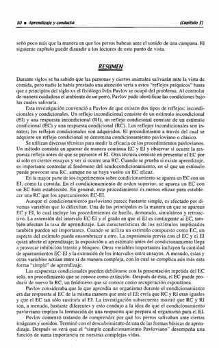 señ6 poco mlis que la manera en que los perrosbabean antee1 sonido de una campana. E1
siguiente capitulo puede disuadira Los lectoresde este punto de vista.
Durante siglos se ha sabido que las personas y ciertos animales salivarh ante la vista de
comida, pero nadie Le había prestado una atención seria a estos "reflejos psiqnicos"hasta
que a principios del siglo xx el fisiólogo IvAn Pavlov se ocupbdel problema Al controlar
de maneracuidadosael ambientede un perro, Pavlov pudo Identificarlas condicionesbajo
las cuales salivada.
Esta investigación convenci6 a Pavlav de que existen dos tipos de reflejbs: incondi-
cionales y condicionales. Un reflejo incondicional consiste de un estimulo incondicional
(El) y una respuesta incondicional (Rl); un reflejo condicionai consiste de un estimulo
condicional (EC) y una respuesta condicional WC).Las reflejos incondicionales son in-
natos; los reflejos condicionales son adquiridos. El procedimiento a travds del cual se
adquiere un reflejo condicional se denomina condicionamiento pavloviano o cl8sico.
Se utilizan diversastécnicas paramedir laeficacia de los procedimientospavlovianos.
Un rnttodo consiste cn aparear de manera continua EC y El y observar si ocurre la res-
puesta reflcja antesde que se presente el EI.Otra tkcnica consiste en presentarel EC por
si solo en ciertos ensayos y ver si ocurre una RC.Cuandu se prueba si existe aprendizaje,
es importanfe controlarel fenómeno del seudocondicionamiento,en el que un estimulo
puede provocar una RC, aunque no se haya vuelto un EC eficaz.
En lamayorparte de los experimentossobre condicionamientose a p m un EC con un
El, como la comida. En el condicjonamiento de ordcn superior, se aparea un EC con
un EC bien establecido. En general, este proccdirniento es menos eficaz para estable-
cer una RC que los aparcamientos EC-EI.
Aunque el condicionarnienropavlovianopasecc bastante simplc, es afectado por di-
versas variables quc lo dificultan. Una de las principales es Iri manera cn que se aparean
EC y ET, lo cual incluye los procedimientos de huella, demorado, simultaneo y retroac
tivo. La extensihn del intervalo EC-E1y el grado en que el El es contingente al EC, tam-
bién afectan la tasa de aprendizaje. Las características de los estímulos implicados
también pueden ser importantes.Cuando se utiliza un estímulo compuesto como EC, un
aspecto del estlmulo puede ensombrecer a otro. La experiencia previa con el EC y el E1
quiz6 afccte el aprendizaje;la exposici6n a un estimuio antes del condicionamíentollega
a provocar inhibiciónlatentey bloqueo. Otras variables importantes incluyen la cantidad
de apareamientosEC-E1y la extcnsi6n de los intervalosentre ensayos. A menudo, estas y
otras variables actkanentre si de manera compleja, con lo cual se complica aiín mis esta
forma "simplc" de aprendizaje.
Las respuestascondicionales pueden debilitarse con la presenhciónrepetida del EC
solo,un proccdimientoque se conoce como cxtincibn. Después de esta, el EC pucde pro-
ducir de nuevo la RC, un fenómeno que se conoce como recttperaci6n cspontdnea.
Pavlov consideraba que 10 que aprcndía un organismo durante el condicionamiento
era darrespuestattl EC de la misma maneraque ante e1 EI; creía que RC y RI eran iguales
y que el EC tan sblo sustitufa al El. La investigación subsecuente mostró que RC y RI
son. a menudo, bastante diferentesy esto condujo a la idca de que el condicionamiento
pavloviano implica la formaciónde una Tespucsra que prepara al organismopara el El.
Pavlov comenz6 tratando de comprendcr por que los perros salivahan ante cieaas
imágenes y sonidos.Temin6 conel descubrimiento de una de las formasbisicasdeapren-
dizaje. Dcspués se verá que el "simple condicionamiento PavAoviano" desempeña una
función de suma importancia en nuestras complejas vidas.
 