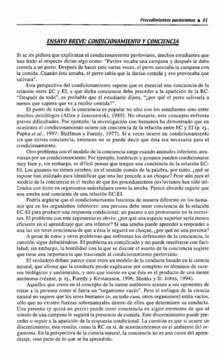 ENSAYO BREVE CONDICIONAMIENTOY CONCIENUA
Síse les pidiera que explicarane1 cdndicionamientopavloviano, muchos estudiantesque
han leído al respecto dirían algo como:"Pavlov tocaba una campana y después le daba
coinida a un perro. Después de haceresto varias veces, el perro asociabala campana con.
la comida. Cuando t s k sonaba, el perro sabia que le dahn comida y esa provocaba que
ssilivara".
Esta perspectiva del condicionamientosupone que es esencial una conciencia de la
relación entre EC y EI, y que dicha conciencia debe preceder a la aparicion de Ia RC.
"Después de todo", e3 probable que el estudiante dijera, "¿por qut el perro salivaría a
menos que supiera que va a recibir comida?".
El punto de vima de la conciencia es popular no sóIo cnn los estudiantes sino entre
muchos psicólogos (Allen y Janiszewski, 1989).No obstante, este concepto enfrenta
graves dificultades. Por ejemplo, la investigación con humanos ha demostrado que en
ocasiones el condicionamientoocurre sin conciencia de la relación entre EC y E1 (p. ej.,
Papka er al., 1997; Shiffrnan y F d y , 1977). Si a veces ocurre un condicionamiento
sin que exista conciencia, entonces no se puede decir que ésta sea necesaria para el
condicionamiento.
Otro problema con el modelode Ia concienciasurge cuaixdo animales inferioresatm-
viesan por un condicionamiento. Porejemplo, lombricesy gusanos pueden condicionaree
muy bien y, sin embargo, es difícil pensar que tengan una conciencia de la reLaciOn EC-
El. Los gusanos no tienen cerebro, en el sentido cornlín de la palabra, pnr tanto, ;qub se
supone han utilizado para identificar que una luz precede a un choque?Peor aún para el
rnodeIa de la conciencia cs cl hecho de que los procedimientospavlovianoshan sido wti-
lizados con éxito en organismosunicelulares como Ta ameba. Parece absurdosugerir que
una ameba este conciente de una relación EC-EI.
Podrla argüirse que el condicionamiento funciona de m a r a djferente en 10s huma-
nos que en los organismosinferio~es:una persona debe tener conciencia de la relacidn
EC-E1para producir una respuesta condicional: un gusano o un protozoario no la necesi-
tan, El problema con este argumentoes obvio: ¿porqué una especie superior seria menos
eficiente en el aprendizaje que una inferior? Si una timeba puede aprender a responder a
una luz sin tener conciencia de que a 6sta Ie seguirh un choque, jpor qué no una persona?
A pesar de estos y otros problemas que enfrentan los defensoms de Ea conciencia, b
cuestión sigue debatiendose. El problema es complicado y no puede resolverse con faci-
lidad; sin embargo, la hostilidad con la que se discute el asunto de la conciencia sugierc
que tiene una importanciaque trasciende al condicionamiento pavloviano.
El verdadero debate parece estar entreun modelo de la conducta basado en la ciencia
natural, que afirma que la conductapuede explicarse por completo en términos de suce-
sus biológicos y ambientales, y otro que insiste en que ésta es el prducto de una inente
aiitonomti (véanse. p. ej., Euredy y Kristanssori, 1996;Shanks y St. Johns, 1994).
Aqucllos que creen en el concepto de la mente autdnoma acusan a sua oponentes de
tratar e la persona como si fuera uii "organismo vacío", Pem el enfoque de la ciencia
naniral no sugiere que los seres humanos (o, en todo caso, otros organismos) estén vacios,
s61o que no existen fuerzas sobrenaturaleb dentro de ellas que deteminen sir conducta.
Unn persona (y quizi un perro) puede tener conciencia en algrin momento de que al
sonido de una campana le seguirá la presencia de comida.Este discernimiento puede pre-
ceder o seguir a la aparición de la msliuesta condicional.La cuestión es que si ocurre un
discernimiento, éste reuulm, corno la RC en sí, de acontecimientos en el ambiente del or-
ganismo. En la perspectiva de la ciencia natural, la conciencia na es una causa del aprea-
dizaje, sino parte de 10 que se ha aprendido.
 