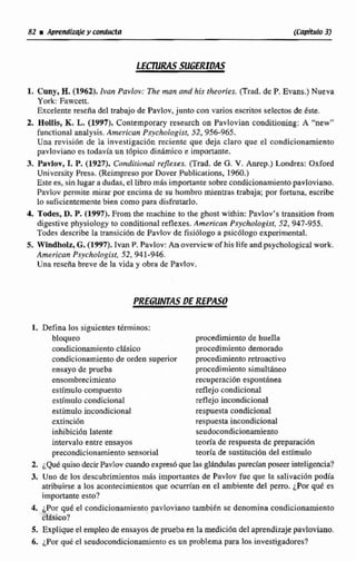 82 iA p ~ n d h @ !y ~ O H ~ U C ~ R (CapituI0 3)
LECTURAS SUGERIDAS
1. Cuny, H.(1962). ¡van Pavluv: Thsmuta.ond his theories. (Trad. de P. Evans.) Nucva
York: Fawcett.
Excelente reseña del trabajo de Pavlov,junto con varios awritos selectosde éste.
2. HoIlis, K. L. (19W). Conremporary research on Pavtovian conditioning; A "new"
functirinal analysis. Arnerican P,~ychologisr,52,956-965,
Una revisión de Pa investigacion reciente que deja claro que el condicionamiettto
pavloviano es todavfa un tbpico dinámico e importante.
3. Pavlov, 1. P.(1927). Condirir)nol rejlexes. (Trad. de G. V.Anrep.) Londres: O x f d
University Presa. (Reimpresopor Dover Publications. 1%O.)
Este es, sin lugaradudas, el Iibro más importante sobrecondicionamientopaoloviano,
Pavlov permite mirar por encima de su hombm mientras trabaja: por fortuna, escribe
lo guficientementebien como para disfnitarlo.
4. Tode~,D,P.(1997).From the machine to the ghost within: Pavlov's transition from
digestive physiology 20 conditima1 reflexes, Amencan P.~chologist,52, 943-955.
Todes describe la transicibn de Pavlov de fisiólogo a psicdlogo experimenta!.
5, Windholz, G+(1997). Tvan P,Pavlov: An overview of his lifeandpsychological work.
Americon Psychologlst,52,941-946.
Una reseñabreve de la vida y obra de Pavlov.
1. Defina los siguientes tdrrninos:
bloqueo procedimiento de huella
condicionamiento clásico procedimiento demorado
condicionamientode orden superior procedimientoretroactivo
ensayo de prueba procedimimto simultáneo
ensombrecimiento recuperacih espontanea
esthnulo compuesto reflejo condicional
estfmulo condicional reflejoincondicional
estimuIoincondicional respuesta condicional
extincibn respuesta incondicimal
inhibicidn Iatente seudocondicionamiento
intervalo entre ensayos teoría de respuesta de preparaci6n
precondicionamientosenaoritil teoríade sustituci6n del estlmulo
2. i Q d quiso &ir Pavlm cuandoexpresóquelasglándulas parecian poseer inkligencia?
3. Uno de los descubrimientosm& importantes de Pavlov fue que la salivación podía
atribuirse a Ios acontecimientosque ocurrían en el ambiente del perro, ¿Porqué es
importanteesto?
4. ¿Por que el condicionamiento pavloviano también se denomina condicionamiento
clasico?
5. Expliqueel empka de ensayos de p e b en Ia medici6n del siptend'izajepavloviano.
6. ¿Porqué el seudocondicionamientoes un problema para 10s Investigadores?
 