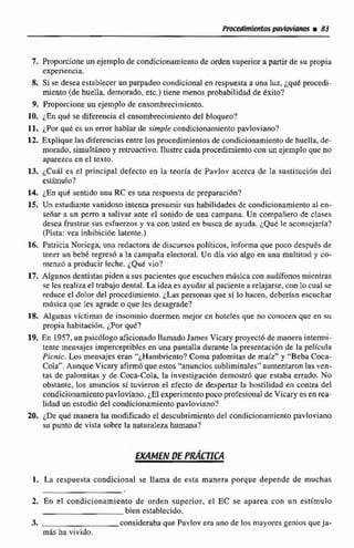 7. Proporcione un ejemplo de condicionamientode orden superiora partir de su propia
experiencia.
8. Si se de~edestablecerun parpadeocondicional en respuestaa una luz, iqut pmcedi-
miento (de huella, demorado, etc.) tiene menos probabilidad de Iéxito?
9. Proporcione un ejemplo de ensombrecimiento.
10. ¿Enqo-6se diferenciael ensombreciinienio del blqueo?
11, ¿Por qué es un errorhablair de simple condicionamiento pavloviano?
12. Explique las diferenciasentre los procedimientosde condicionamiento de huella, de-
morado, simralt4neo y retroactivo. liustre cada procedimiento con un ejemplo que no
aparezca en el texto.
13. ¿Cuál es el principal defecto en la teoría de Pavlov acerca de Iti sustituci6n del
eslimulo?
14. ¿En qliC sentidouna RC es una respuesta de preparaci6n?
15, Un estudiantevanidoso intentapresumir sus habilidadesde condicionamientoal en-
señar a un perro a salivar ante e1 sonido de una campana. Un compañero de clases
desea frustrar sus esfuerzos y va con usted en busca de ayuda. ¿Que le aconsejaría?
(Pista:vea inhibición latente.)
16. PatriciaNoriega, una redactora de discursos políticos, infama que poco después de
tener un bebé regres6 a la campaña electoral, Un dia vio algo en una multitud y co-
rnenzba producir leche. QUE vio?
17. Algunos dentistaspiden a sus pacientes que escuchen música con audifonos mientras
se les realizael trabajo dental.La idea esayudar al paciente a relajarse, con lo cual #e
reduce el dolor de1 procedimiento. i h s personas que si lo hacen,deberian escuchar
miisica que les agrade o que les desagrade?
18. Algunas víctimas de insomnio duermen mejor en hoteles que no conocen que en su
propia habitacibn, ¿Porqué?
19. En 1957,un psicdlogo aficionado llamadoJames Vicary proyect6 de manera interrni-
tente mensajes imperceptibles en una pantalla durante la precentaci6n de la pelicula
Picnic. Los mensajes aran ""¿Hambriento?Coma palomitas de maíz" y "Beba Cma-
Cola". Aunque Vicary afirmóque estos "anunciossubliminales"aumentasonlas ven-
fas de palomitas y de Ceca-Cola, la investigación demostró que estaba errado. No
obstante. 10s anuncios sí tuvieron el efecto de despertar la hostilidad en contra del
condicionamientopavloviano, iE1experimentopoco profesional de Vicriry es en rea-
lidad un estudia del condicionamientopavloviano?
20. ¿Dequé manera ha mod&~~doel descubrimiento del condicionamiento pavloviano
su punto de vista subrela naturrilezahumana?
l. La respuesta condiciona1 se llama de esta manera porque depende de muchas
2. En el condicionamiento de orden superior, el EC se apatea con un estimulo
bien establecido.
3. considerabaque Pavlov era unno de los rnuyores genios queja-
más ha vivido.
 