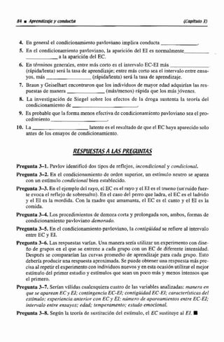4, En general el condicionamientopavlovianoimplica conducta
5. En el condicionamiento pavloviano, la aparición del E1 es nomialmente
a la aparición del EC.
6. En ttminos generales, entre mas corto es el intervaloEC-E1 m8s
(rapiddenta) sera la tasa de aprendizaje;entre más corto sea el intervalo en- ensa-
yos, m8s (rhpiddienta) será la rasa de aprendizaje.
7. Braun y Gciselhart encontraron que los individuos de mayor edad adquirían las res-
puestas de manera (m&s/menos)repida que los mis j6venes.
8. La investigaciún de Siegel sobre los efectos de la droga sustenta la teoría del
condicionamiento de
9. Es probablequela forma menos efectivade condicionamientopavloviano seael pro-
cedimiento
10. La latente es el resultado de que el 'EChaya aparecido solo
antes de los ensayos de condicionamienta.
RESPUESTASA LAS PREúüNTAS
Preganta %l.Pavlov identificó dos tipos de reflejos,incondicional y cattdicional.
Pregonta 3-2. En e1 condicionamientode orden superior, un estímulo neutro se aparea
con un estfmulo condicional bien establecido.
Pregunta 3-3. Esel ejemplodel rayo, el EC es el rayo y el E1es el tmeno (un'ruido futr-
tc evoca el reflejo de sobresalto). En el caso del perroqueladra, el EC es el ladrido
y el E1 es la mordida. Con la madre que amamanta, el EC es el canto y el E1 es la
comida+
Pregunta M.Los procedimientos de demora corta y prolongada son, ambos, formas de
condicionamiento pavlovjano demorado.
Pregunta 3-5. En cl condicionamientopavloviano,la contiguihd se refiereal intervalo
entre EC y El.
Pregunta 3-6.Lasrespuestasvarfan. Una manera seria utilizarun experimentocon dise-
ño de grupos en el:que se entrene a cada grupo con un EC de diferente intensidad.
Despues se compararían Ias curvas promedio de aprendizaje para cada grupo. Esto
deberíaproduciruna respuesta aproximada.Se puede obtener una respuestamás pre-
cisa a1repetirel experimentocon individuos nuevos y en estaocasiOnutilizarel mejor
estímulo del primer estudio y estfmulos que sean un poco m8s y menos intensos que
el primero.
Pregunta 3-7. Seri'an vlilidas cualesquiera cuatrode las variabIes analizadas: manera en
quese apareanECy El; contingencia EC-EI; contigiiidad EC-EI; caracten"sticasdel
eslímulo; experiencia anterior con ECy EI: naimero de upareamientos entre EC-El;
idetvaloentre ensuyos: edad; temperansenfo;estudo emocional.
Preganta 3-8. Según la teoría de ~ustitucióndel estimulo, el EC sustituye al EJ.
 