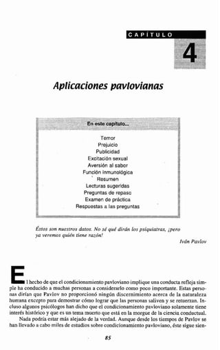 ,,A"+
:o.-Am < Temor
Prejuicio
Publicidad
*%
Excitacibn sexualE 2
2 Aversión al sabor%+
- Función inmunoldgica E
?A,
M
' Resumen 2
,* . Lecturassugeridas
-
Preguntas de repaso IM.Examen de prhctica
8
<, m
> m
Respuestas a las preguntas*<
> g/,w
**
Éstos w n mestros &OS. NOS& qu4dirán los psiquinfrar, p r o
ya vercms qwién tiene w ó n !
Iván Pavlov
E1hecho de que el condicionamientopavlovianoimpliqueunaconductareflejasim-
ple ha conducido a muchas personas a considerarEo como poco importante.Estas p e w
nas dirían que Pavlov no proporcionó ninglin discernimiento acerca de la naturaleza
humana excepto para demostrar c6mo lograr que las personas saliven y se retuerzan. IR-
cluso algunos psicóIogoshan dicha que el condicionamjento pavloviano solamente tiene
inteLés hisihrico y que es un lema muerto que eñti en la morgue de la ciencia conductual.
Nada podría estar mas alejado de la verdad. Aunque desde los tiempos de Pavlov se
hanllevado acabo miles de estudios sobrecondicianamientopavloviano, éste sigue sien-
 