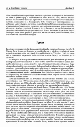 86 iAprendizde y conducta (Capítulo4)
do un campofértil que los psicólogos continúan explorando en búsqueda de discernimien-
tos sobre el aprendizaje y la conducta (Hollis, 1997; Turkkan, 1989). Muchos de estos
estudios han ilustrado cl papcl que representa el condicionamiento pavloviano en la adap-
tación (y, en ocasiunes, en la desadaptaciiin) de las personas y de otros organismos a sus
ambientes. La investigación pavloviana ha conducido tambikn a nuevas aplicaciones para
el tratamiento de los problemas humanos y representa una promesa de un progreso toda-
vía mayor. Aquí se examinara de manera breve la manera en que la investigación
pavloviana ha cambiado las perspectivas acerca de seis fenomenos de particular impor-
tancia paFa todos: temor, prejuicio, publicidad, excitación sexual, avcrsi6n al sabor y fun-
cionamiento del sistema inmunológico.
La primcra pcrsona en estudiar de manera sistemática las emociones humanasfue John B.
Watson. En su tiempo, por lo común se consideraba que el miedo era resultado de un ra-
zonamiento erróneoo bien una especie de reacción instintiva (Valentine, 1930): por ejem-
plo, se suponía que las personas tenían un temor innato al fuego, a las serpientes y a la
oscuridad.
El trabajo de Watcon y sus alumnos cambió todo eso, pues encontraron que relativa-
mente pocos estímulos despiertan el temor u otras reacciones cmocionales fuertes, pero
que los objetos que se asocian con otros clementes que provocan emoción pronto llega-
rán a producir tarnbibn esas emociones. En la actualidad se sabe que la mayor parte de las
reacciones emocionales, incluyendo amor, odio, temor y repugnancia, son aprendidas y
en gran medida se adquieren a través de condicionamiento pavloviano. Waíson las deno-
minO respuestasemocionalescondicionales.Su trabajo ha mejorado dc manera notable
la comprensión y tratamiento de los trastornos ernocionalcs, en particular de los temores
irracionales Ilamados fobias.
Éstas se encuentran cntrc los problemas ~onductualesmás comunes. Una encuesta
encontrd que dc cada 1000pcrsonas entrevistadas, 198admitieron que tenían temor a sus
dentistas, mientras que 390 temían ü las serpientes (Agras et al., 1969),(sin duda los den-
tistas estariin contentos de saber que se les prefiere por encima de las serpientes).
Watson y la estudiante de posgrado Rosalie Rayncr (Watson y Rayner, 1920;Watson
y Watson, 1921) comcnzaron su estudio sobre el temor al someter a prueba a vanos
lactantes, con el fin de observar sus reacciones hacia el fuego, perros, gatos, ratas dc la-
boratorio y oiros estímulos que se consideraba producian miedo innato. No encontraron
evidencia de dicho temor hacia estos objetos;sinembargo, descubrieron que un ruido fuerte
y repentino es un estimulo incondicional para el llanto y otras reacciones de temor.
A continuación los investigadores intentaron cstablccer una reacción de temor a tra-
vés de condicionamiento clásico. Su participante era Albert B., un niño sano, de I 1 meses
dc cdad, que no mostraba signos de temer a una rata blanca, una paloma, un conejo, un
perro, un mono,algodon o un pericídico incendihdose; parecía ser un bebé normal, con-
tento, que pocas veces lloraba. Los investigadores establecieron que un cuido fuerte era el
El para el temor. Cuando golpeaban con un martillo una barra de acero detrás de la cabe-
za de Albert, este brincaba sobrcsdtado. Con cl ruido fuerte como estimulo incondicio-
nal, les tomó poco tiempo establecer una respuesta condicional de miedo hacia una rata
blanca. Watson y Rayner presentaban al niño una rata blanca y entonces uno de los expe-
rimentador~~golpeaba la barra de acero con un martiIlo. Después de unos cuantos
apareamientos de este tipo, Albert comenzó a llorar y a mostrar otros signos de temor en
 