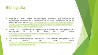 Bibliografía
 Márquez E. (s/f). Diseño de estrategias didácticas que favorecen el
aprendizaje autónomo en la enseñanza de la física. Recuperado el 20 de
enero de 2016 desde http://www.monografias.com/trabajos67/estrategias-
didacticas-aprendizaje-ensenanza-fisica/estrategias-didacticas-aprendizaje-
ensenanza-fisica2.shtml#ixzz3xpV7oSnW.
 Gloria. (2012, Noviembre 28). Aprendizaje autónomo vs. autoaprendizaje.
Recuperado el 20 de enero de 2016 desde
http://es.slideshare.net/gloria409/aprendizaje-autonomo-vs-
autoaprendizaje-15394404 .
 Qué es la Sistematización de Experiencias. (2012, Mayo 6). Recuperado el 20
de enero de 2016 desde
https://sistematizandoexperiencias.wordpress.com/2012/05/06/que-es-la-
sistematizacion-de-experiencias/ .
 