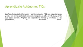 Aprendizaje Autónomo: TICs
Las Tecnologías de la Información y las Comunicación (TIC) son incuestionables
y están ahí, forman parte de la cultura tecnológica que rodea al individuo y con la
que debe convivir. Amplían las capacidades físicas y mentales, y las
posibilidades de desarrollo social.
 