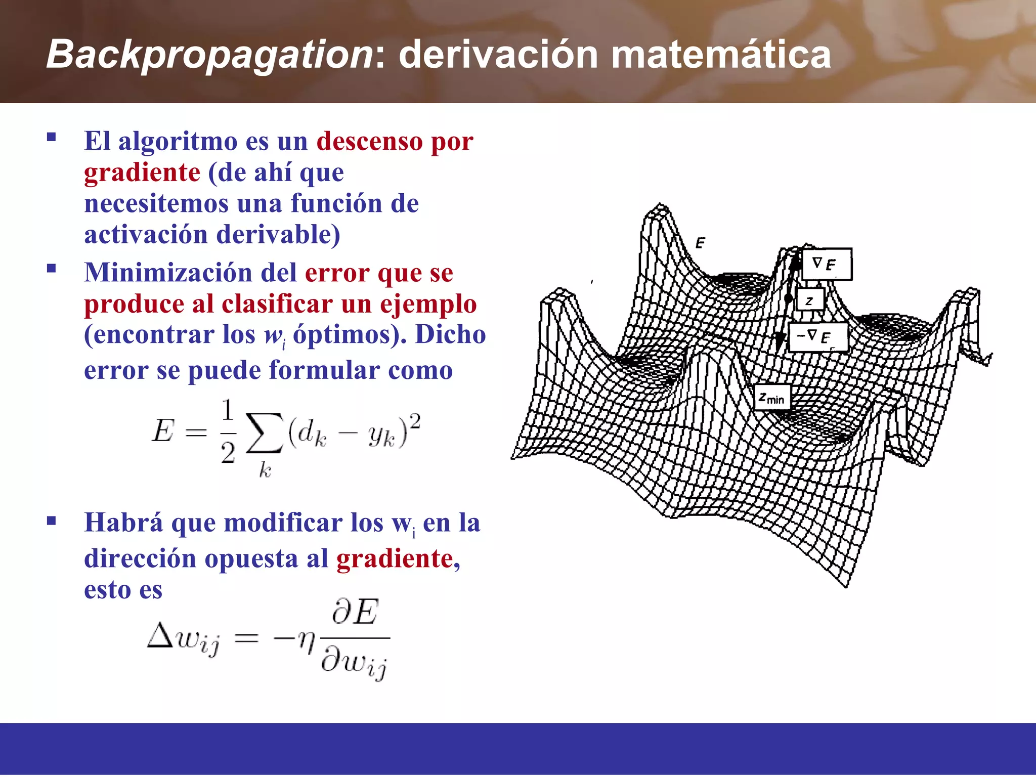 Backpropagation: derivación matemática
 El algoritmo es un descenso por
gradiente (de ahí que
necesitemos una función de
activación derivable)
 Minimización del error que se
produce al clasificar un ejemplo
(encontrar los wi óptimos). Dicho
error se puede formular como
 Habrá que modificar los wi en la
dirección opuesta al gradiente,
esto es
 