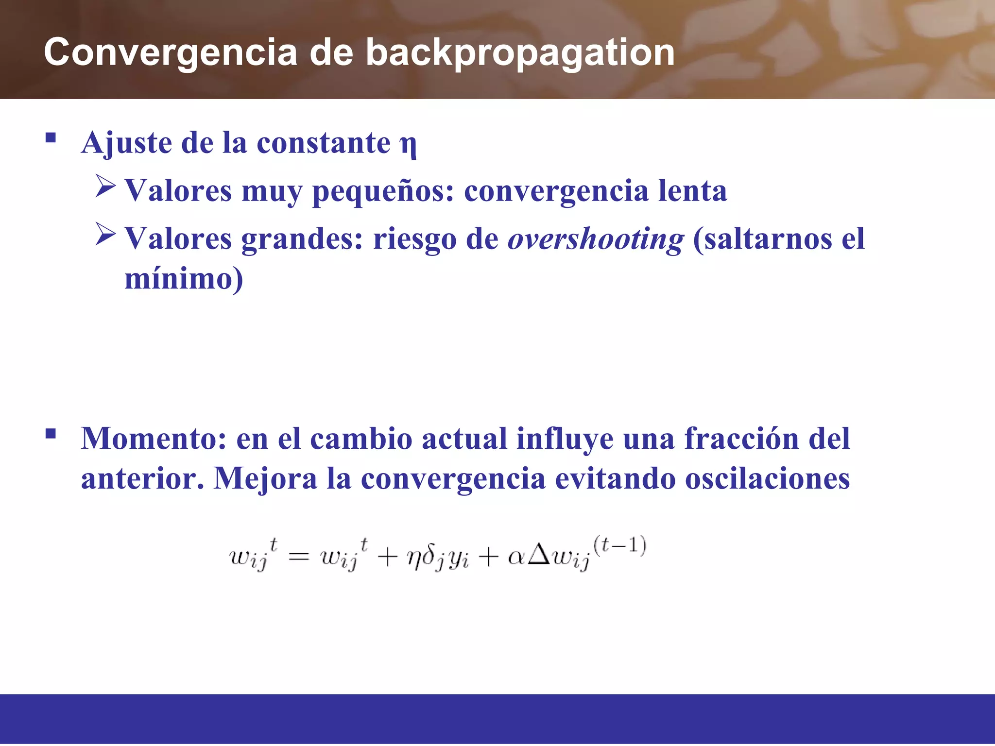 Convergencia de backpropagation
 Ajuste de la constante η
Valores muy pequeños: convergencia lenta
Valores grandes: riesgo de overshooting (saltarnos el
mínimo)
 Momento: en el cambio actual influye una fracción del
anterior. Mejora la convergencia evitando oscilaciones
 