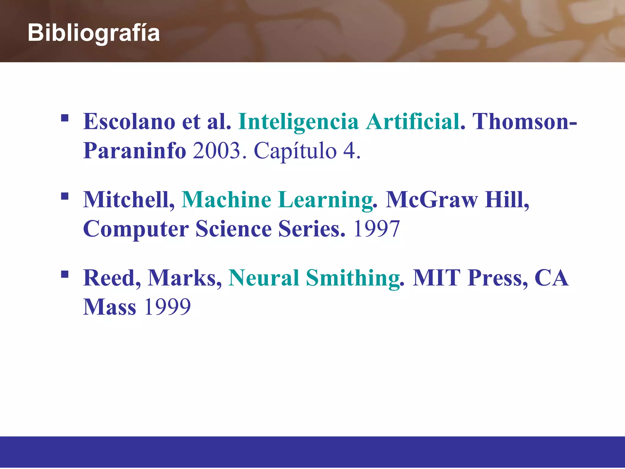 Bibliografía
 Escolano et al. Inteligencia Artificial. Thomson-
Paraninfo 2003. Capítulo 4.
 Mitchell, Machine Learning. McGraw Hill,
Computer Science Series. 1997
 Reed, Marks, Neural Smithing. MIT Press, CA
Mass 1999
 