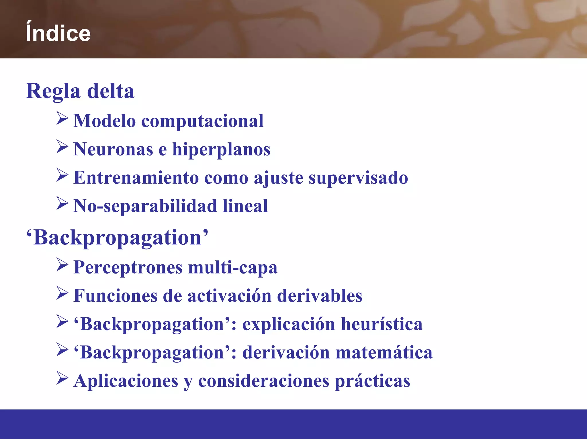 Regla delta
Modelo computacional
Neuronas e hiperplanos
Entrenamiento como ajuste supervisado
No-separabilidad lineal
‘Backpropagation’
Perceptrones multi-capa
Funciones de activación derivables
‘Backpropagation’: explicación heurística
‘Backpropagation’: derivación matemática
Aplicaciones y consideraciones prácticas
Índice
 