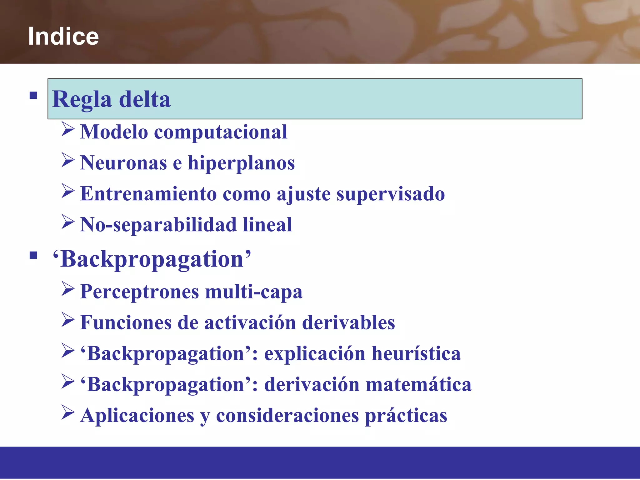  Regla delta
Modelo computacional
Neuronas e hiperplanos
Entrenamiento como ajuste supervisado
No-separabilidad lineal
 ‘Backpropagation’
Perceptrones multi-capa
Funciones de activación derivables
‘Backpropagation’: explicación heurística
‘Backpropagation’: derivación matemática
Aplicaciones y consideraciones prácticas
Indice
 