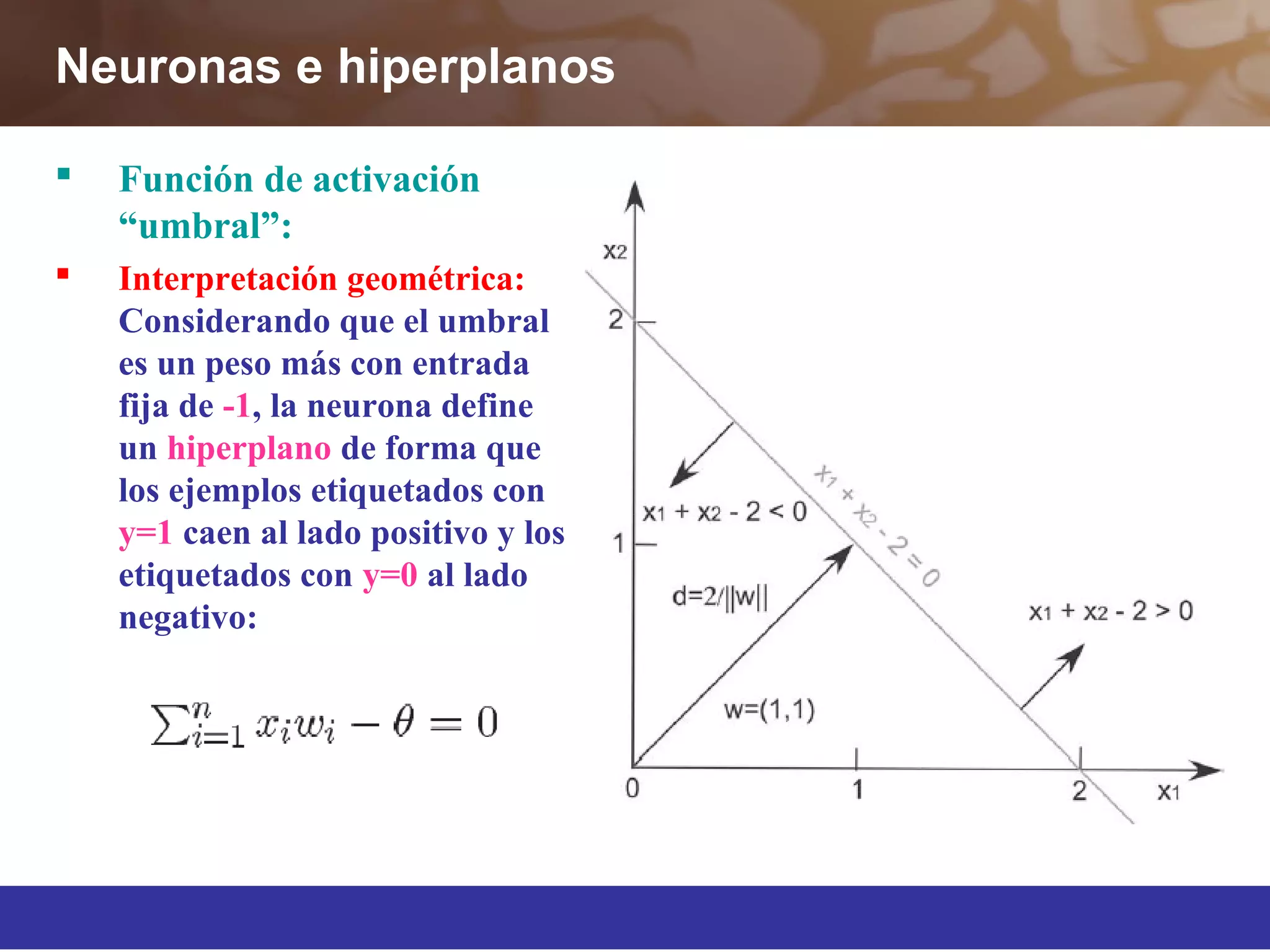 Neuronas e hiperplanos
 Función de activación
“umbral”:
 Interpretación geométrica:
Considerando que el umbral
es un peso más con entrada
fija de -1, la neurona define
un hiperplano de forma que
los ejemplos etiquetados con
y=1 caen al lado positivo y los
etiquetados con y=0 al lado
negativo:
 
