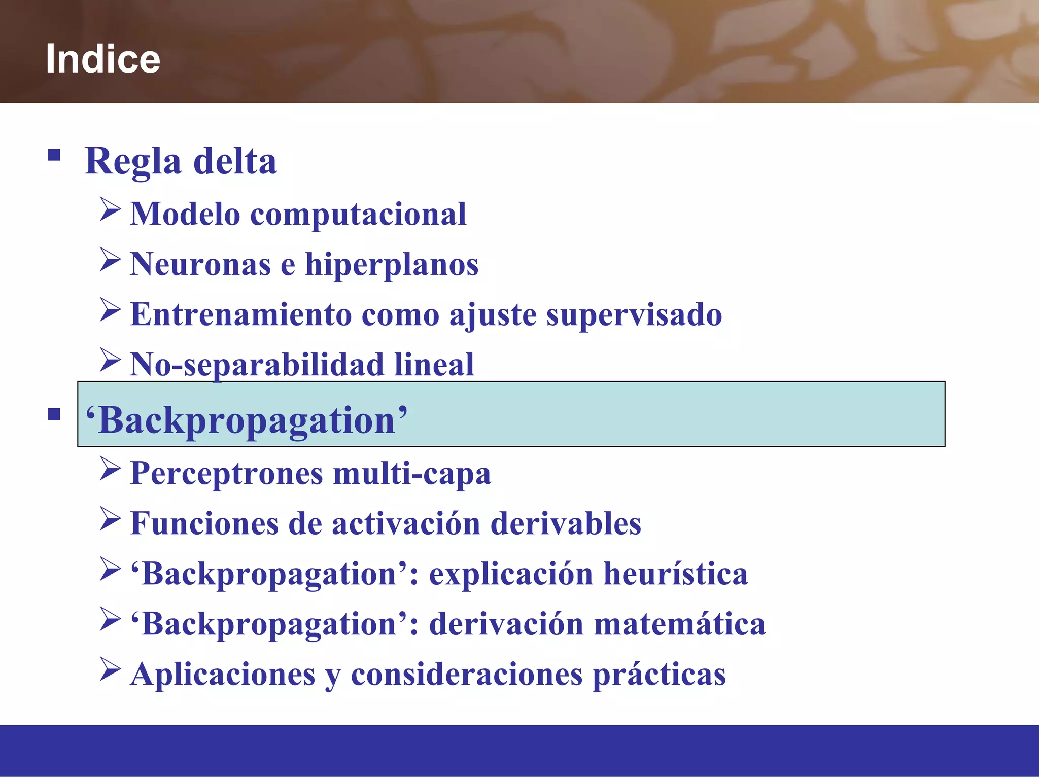  Regla delta
Modelo computacional
Neuronas e hiperplanos
Entrenamiento como ajuste supervisado
No-separabilidad lineal
 ‘Backpropagation’
Perceptrones multi-capa
Funciones de activación derivables
‘Backpropagation’: explicación heurística
‘Backpropagation’: derivación matemática
Aplicaciones y consideraciones prácticas
Indice
 