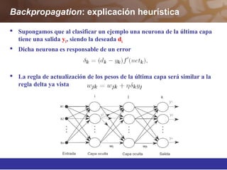 Backpropagation: explicación heurística
 Supongamos que al clasificar un ejemplo una neurona de la última capa
tiene una salida yk, siendo la deseada dk
 Dicha neurona es responsable de un error
 La regla de actualización de los pesos de la última capa será similar a la
regla delta ya vista
 